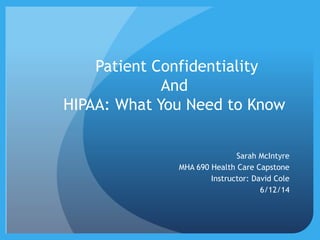 Patient Confidentiality
And
HIPAA: What You Need to Know
Sarah McIntyre
MHA 690 Health Care Capstone
Instructor: David Cole
6/12/14
 