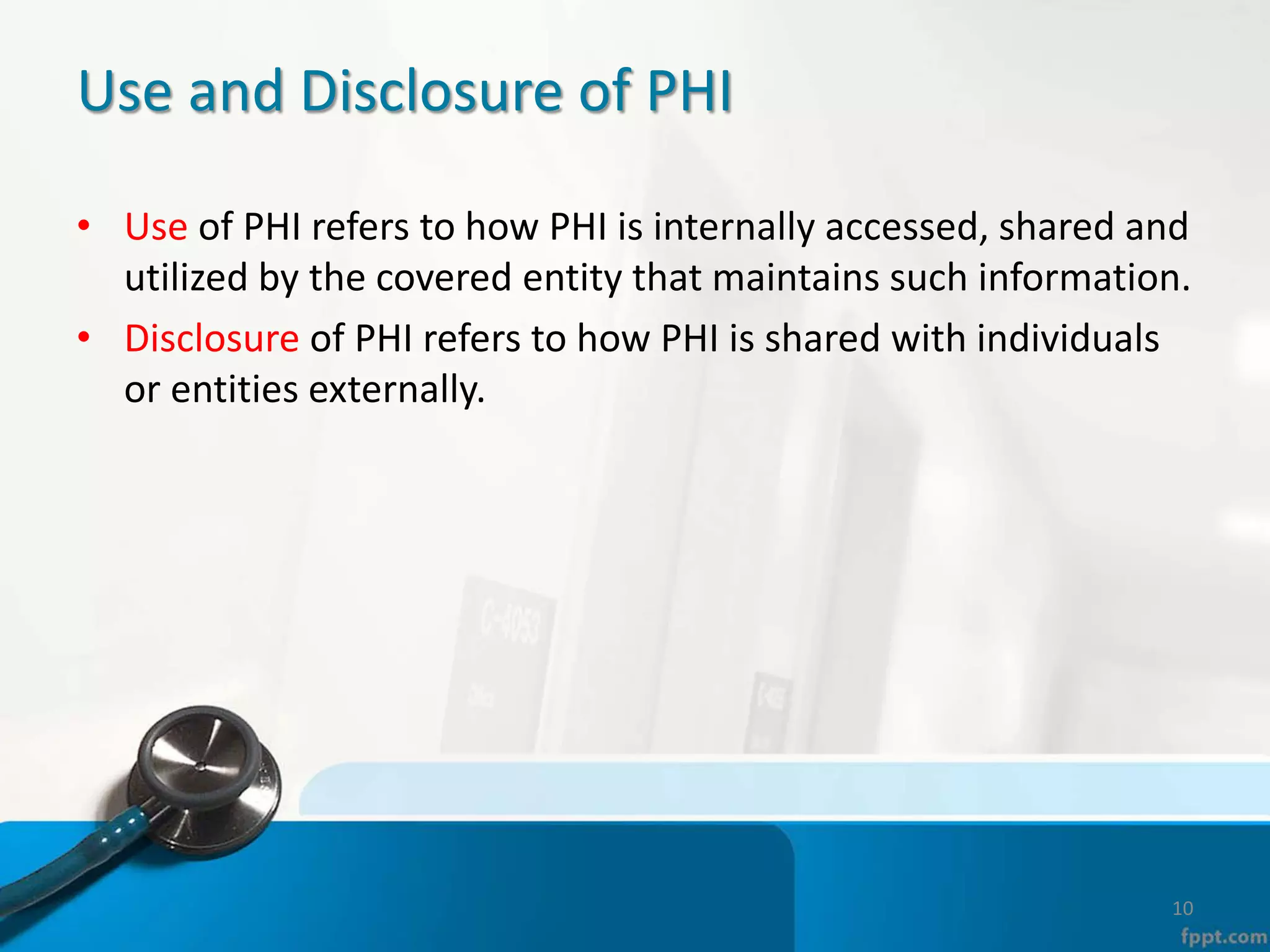 Use and Disclosure of PHI
• Use of PHI refers to how PHI is internally accessed, shared and
utilized by the covered entity that maintains such information.
• Disclosure of PHI refers to how PHI is shared with individuals
or entities externally.
10
 