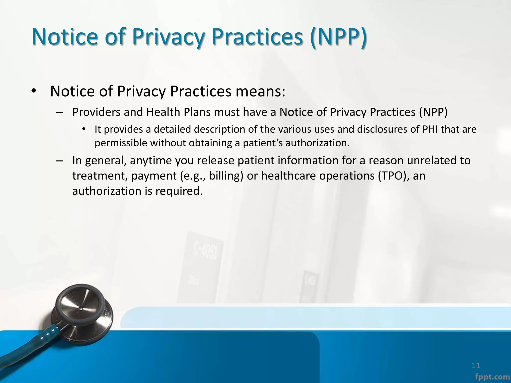 Notice of Privacy Practices (NPP)
• Notice of Privacy Practices means:
– Providers and Health Plans must have a Notice of Privacy Practices (NPP)
• It provides a detailed description of the various uses and disclosures of PHI that are
permissible without obtaining a patient’s authorization.
– In general, anytime you release patient information for a reason unrelated to
treatment, payment (e.g., billing) or healthcare operations (TPO), an
authorization is required.
11
 