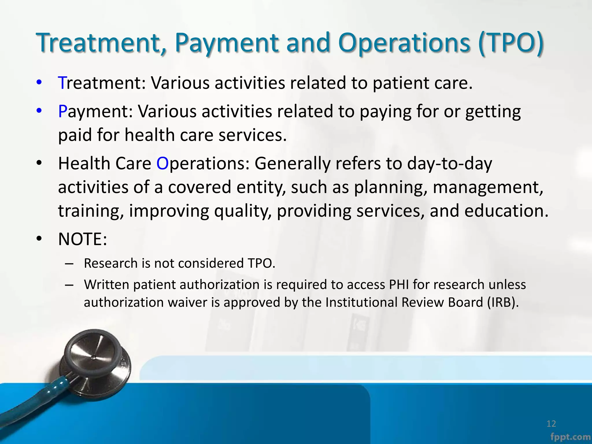 Treatment, Payment and Operations (TPO)
• Treatment: Various activities related to patient care.
• Payment: Various activities related to paying for or getting
paid for health care services.
• Health Care Operations: Generally refers to day-to-day
activities of a covered entity, such as planning, management,
training, improving quality, providing services, and education.
• NOTE:
– Research is not considered TPO.
– Written patient authorization is required to access PHI for research unless
authorization waiver is approved by the Institutional Review Board (IRB).
12
 