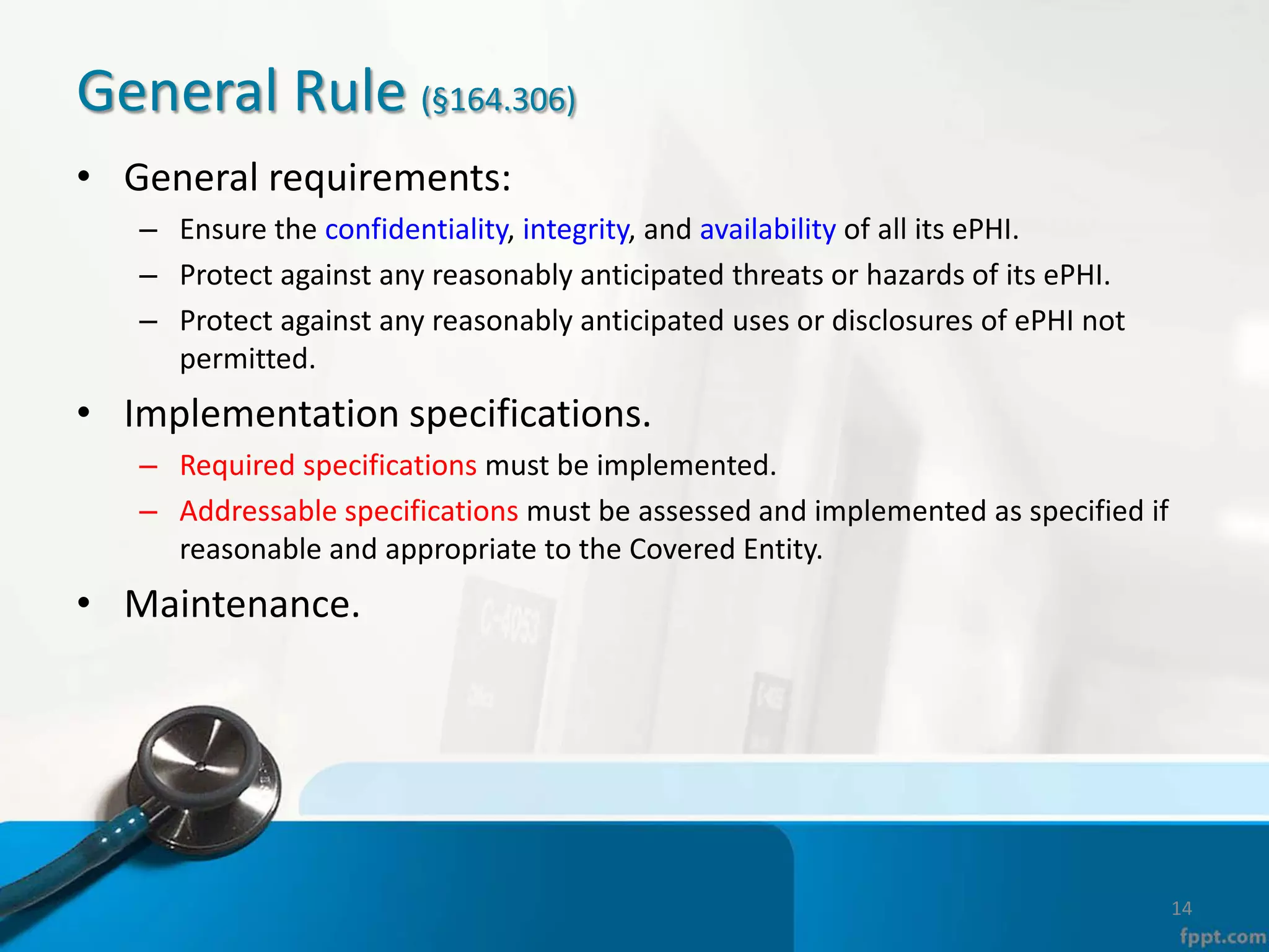 General Rule (§164.306)
• General requirements:
– Ensure the confidentiality, integrity, and availability of all its ePHI.
– Protect against any reasonably anticipated threats or hazards of its ePHI.
– Protect against any reasonably anticipated uses or disclosures of ePHI not
permitted.
• Implementation specifications.
– Required specifications must be implemented.
– Addressable specifications must be assessed and implemented as specified if
reasonable and appropriate to the Covered Entity.
• Maintenance.
14
 