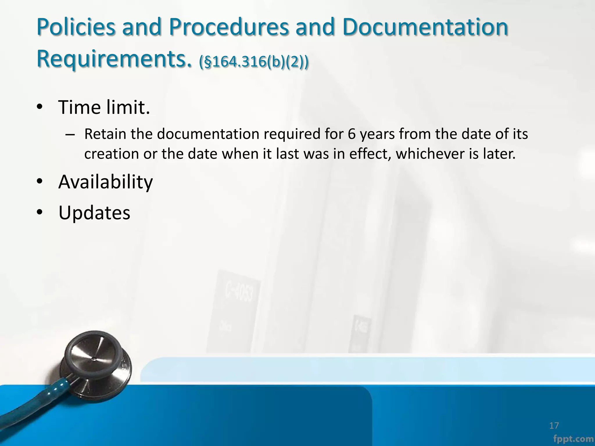 Policies and Procedures and Documentation
Requirements. (§164.316(b)(2))
• Time limit.
– Retain the documentation required for 6 years from the date of its
creation or the date when it last was in effect, whichever is later.
• Availability
• Updates
17
 
