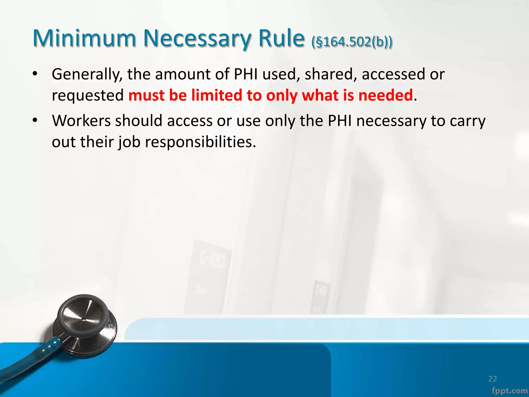 Minimum Necessary Rule (§164.502(b))
• Generally, the amount of PHI used, shared, accessed or
requested must be limited to only what is needed.
• Workers should access or use only the PHI necessary to carry
out their job responsibilities.
22
 