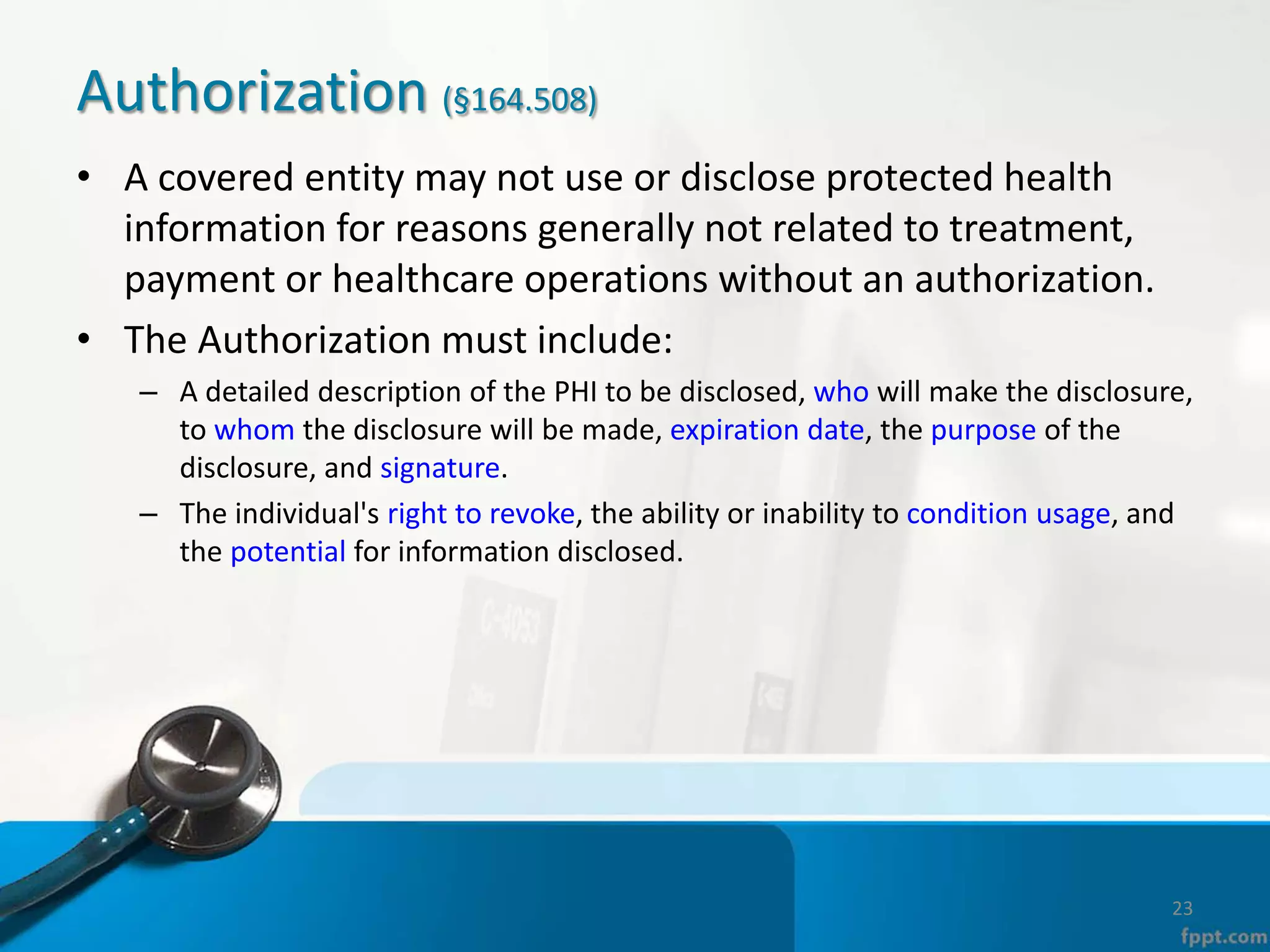 Authorization (§164.508)
• A covered entity may not use or disclose protected health
information for reasons generally not related to treatment,
payment or healthcare operations without an authorization.
• The Authorization must include:
– A detailed description of the PHI to be disclosed, who will make the disclosure,
to whom the disclosure will be made, expiration date, the purpose of the
disclosure, and signature.
– The individual's right to revoke, the ability or inability to condition usage, and
the potential for information disclosed.
23
 