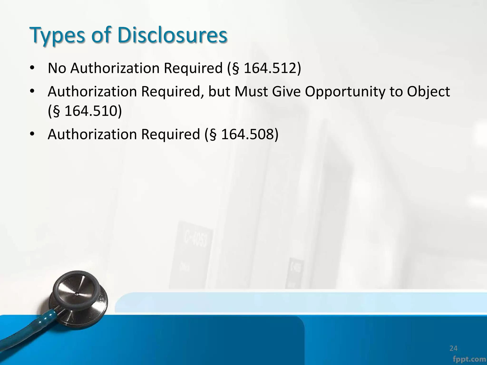 Types of Disclosures
• No Authorization Required (§ 164.512)
• Authorization Required, but Must Give Opportunity to Object
(§ 164.510)
• Authorization Required (§ 164.508)
24
 