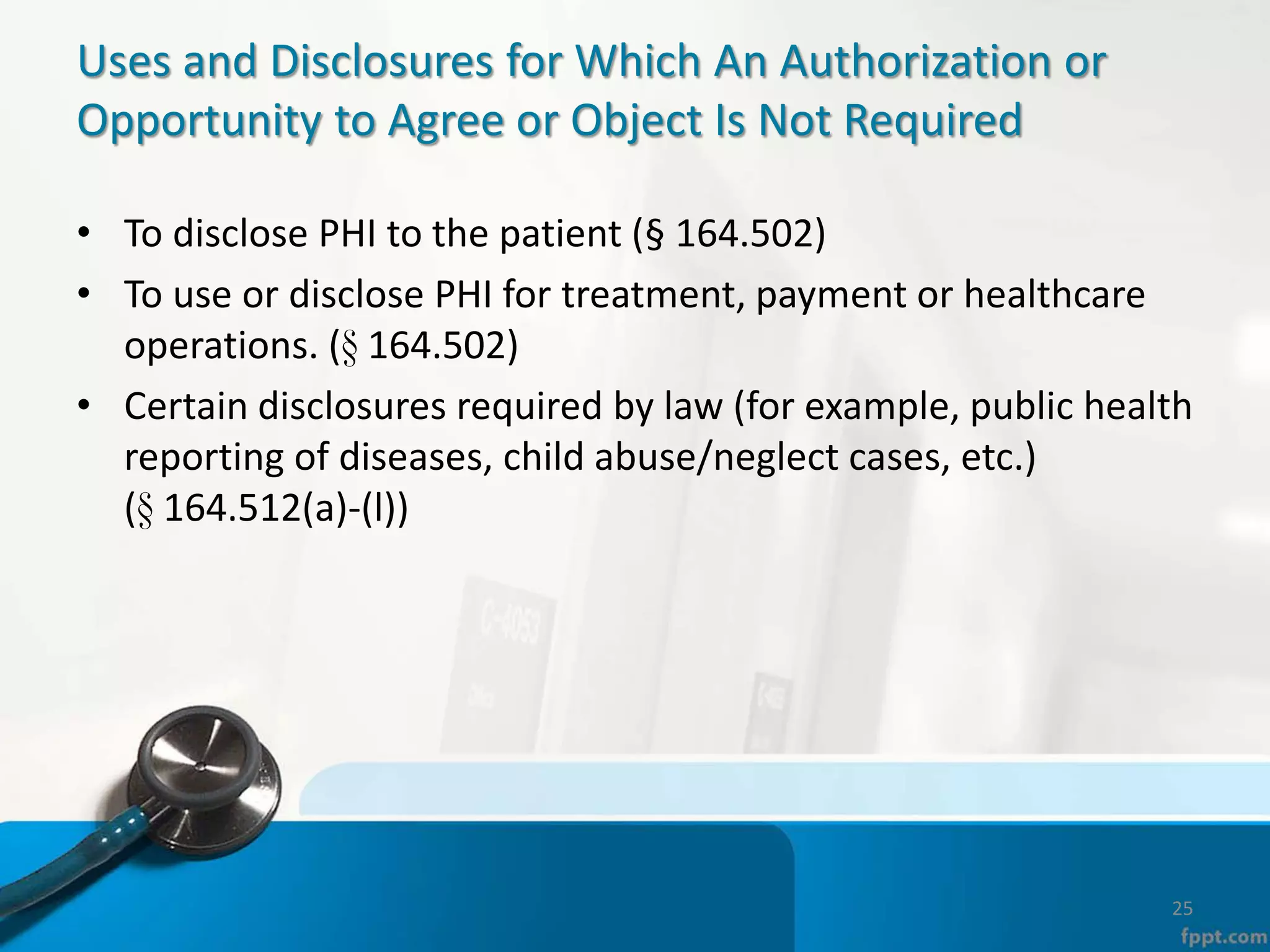 Uses and Disclosures for Which An Authorization or
Opportunity to Agree or Object Is Not Required
• To disclose PHI to the patient (§ 164.502)
• To use or disclose PHI for treatment, payment or healthcare
operations. (§ 164.502)
• Certain disclosures required by law (for example, public health
reporting of diseases, child abuse/neglect cases, etc.)
(§ 164.512(a)-(l))
25
 