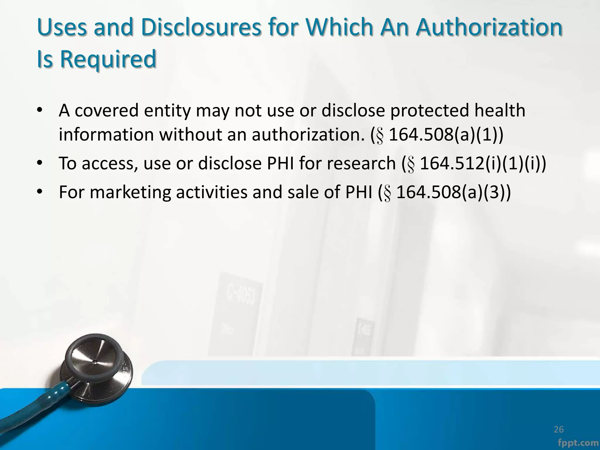 Uses and Disclosures for Which An Authorization
Is Required
• A covered entity may not use or disclose protected health
information without an authorization. (§ 164.508(a)(1))
• To access, use or disclose PHI for research (§ 164.512(i)(1)(i))
• For marketing activities and sale of PHI (§ 164.508(a)(3))
26
 