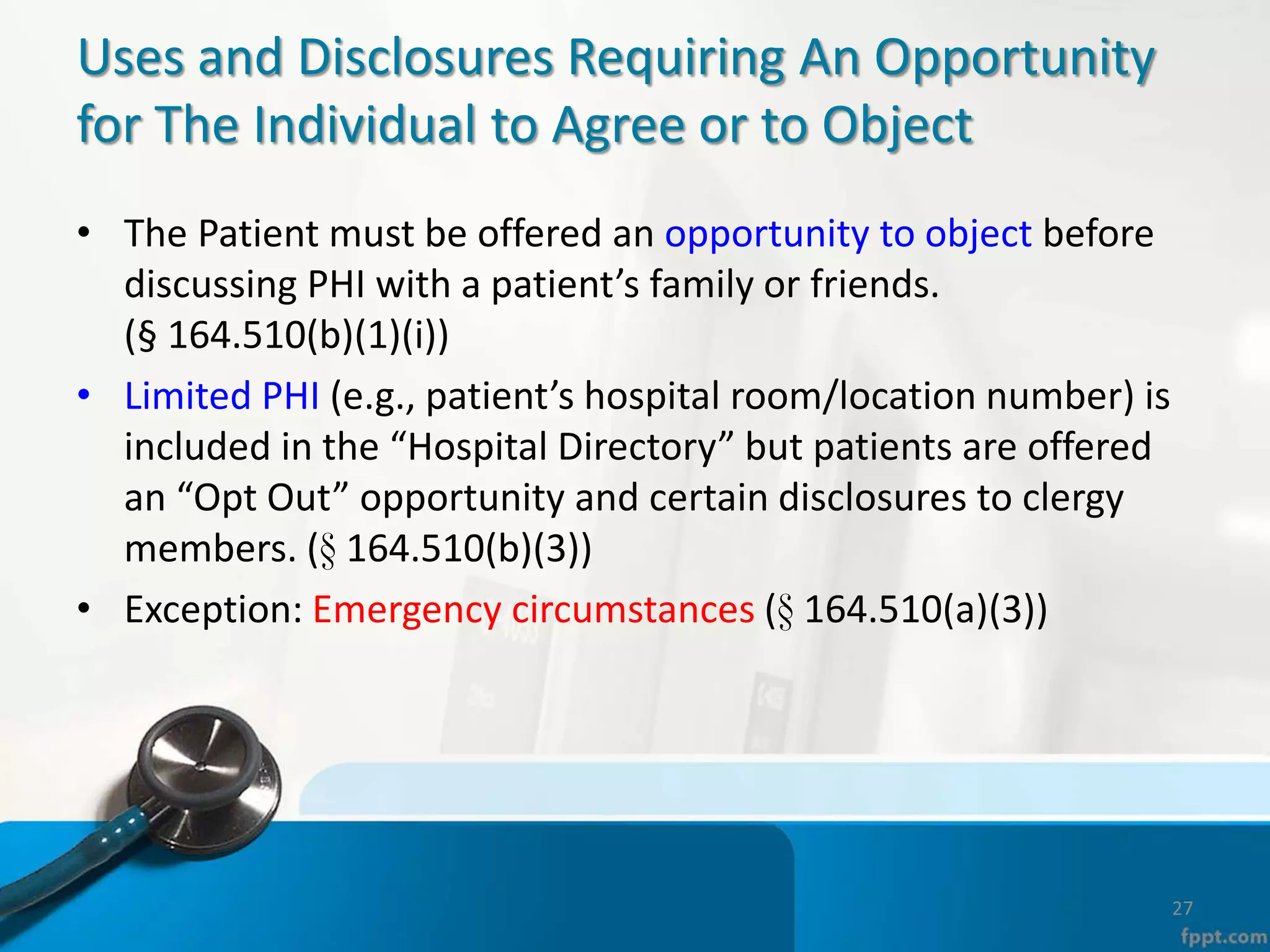 Uses and Disclosures Requiring An Opportunity
for The Individual to Agree or to Object
• The Patient must be offered an opportunity to object before
discussing PHI with a patient’s family or friends.
(§ 164.510(b)(1)(i))
• Limited PHI (e.g., patient’s hospital room/location number) is
included in the “Hospital Directory” but patients are offered
an “Opt Out” opportunity and certain disclosures to clergy
members. (§ 164.510(b)(3))
• Exception: Emergency circumstances (§ 164.510(a)(3))
27
 