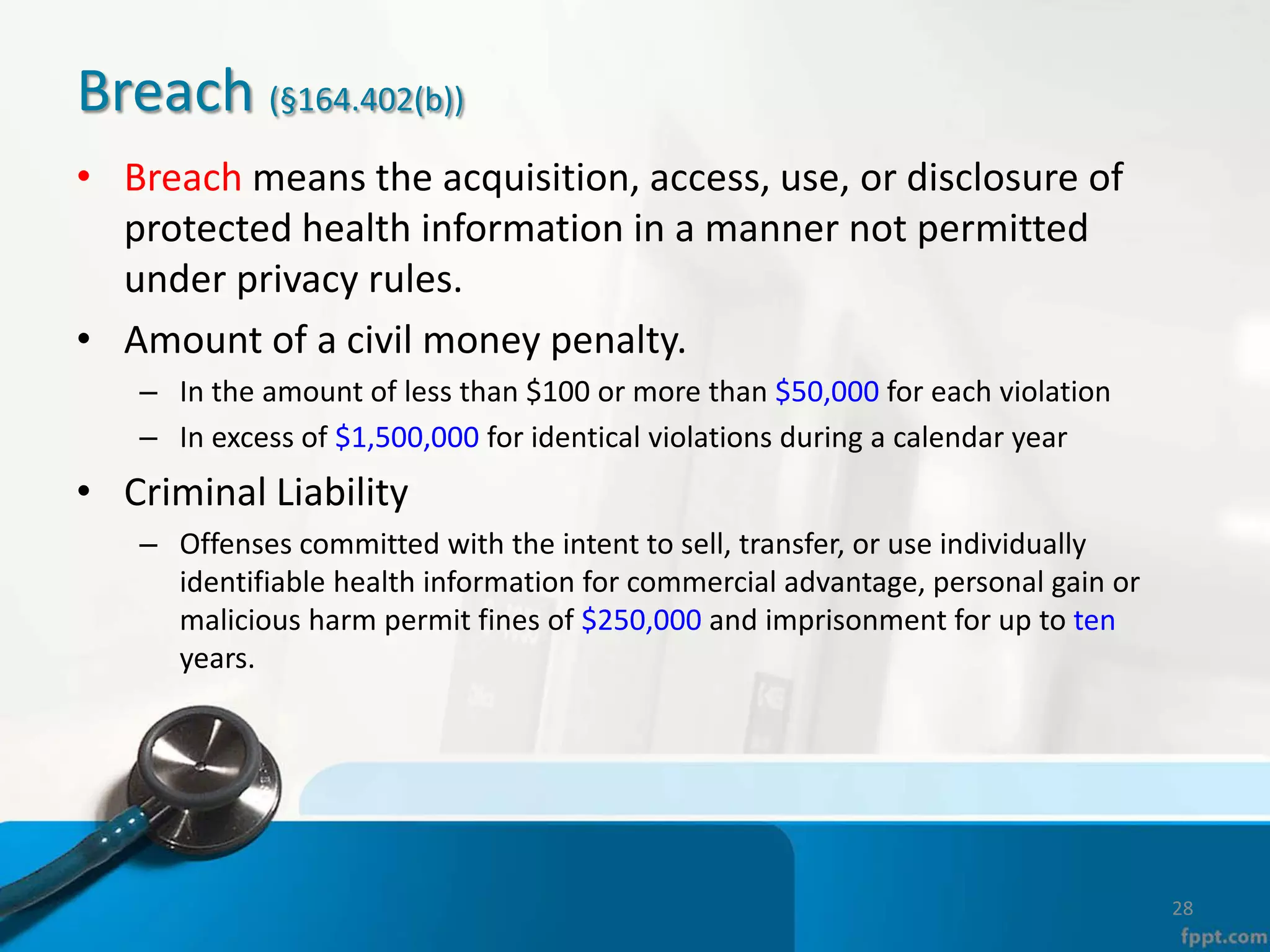 Breach (§164.402(b))
• Breach means the acquisition, access, use, or disclosure of
protected health information in a manner not permitted
under privacy rules.
• Amount of a civil money penalty.
– In the amount of less than $100 or more than $50,000 for each violation
– In excess of $1,500,000 for identical violations during a calendar year
• Criminal Liability
– Offenses committed with the intent to sell, transfer, or use individually
identifiable health information for commercial advantage, personal gain or
malicious harm permit fines of $250,000 and imprisonment for up to ten
years.
28
 