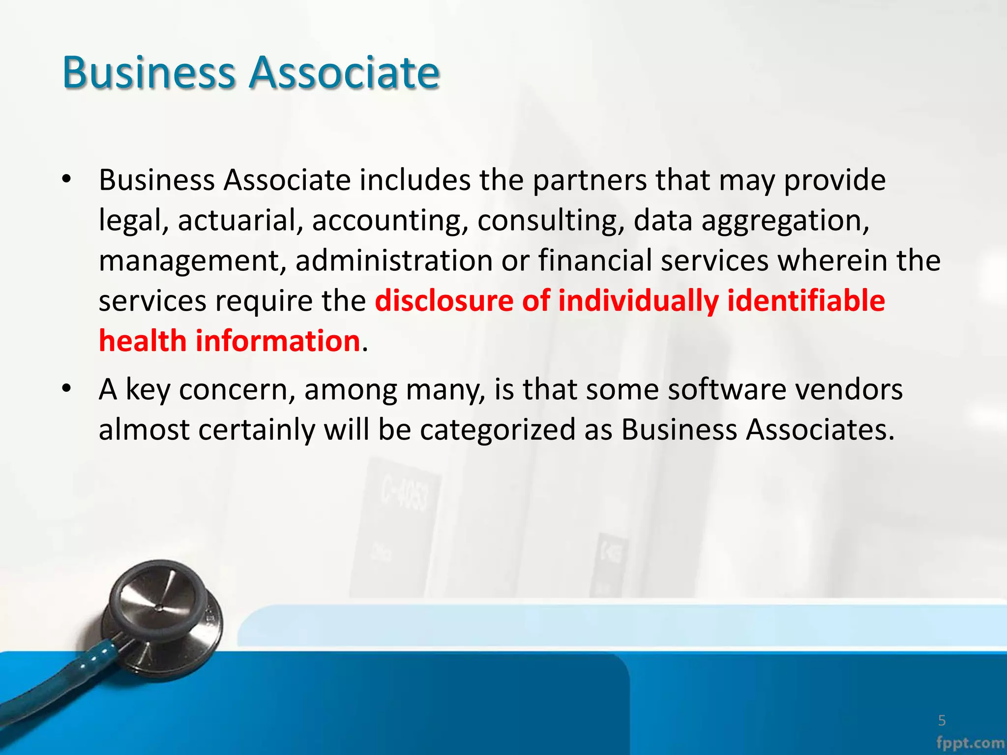 Business Associate
• Business Associate includes the partners that may provide
legal, actuarial, accounting, consulting, data aggregation,
management, administration or financial services wherein the
services require the disclosure of individually identifiable
health information.
• A key concern, among many, is that some software vendors
almost certainly will be categorized as Business Associates.
5
 