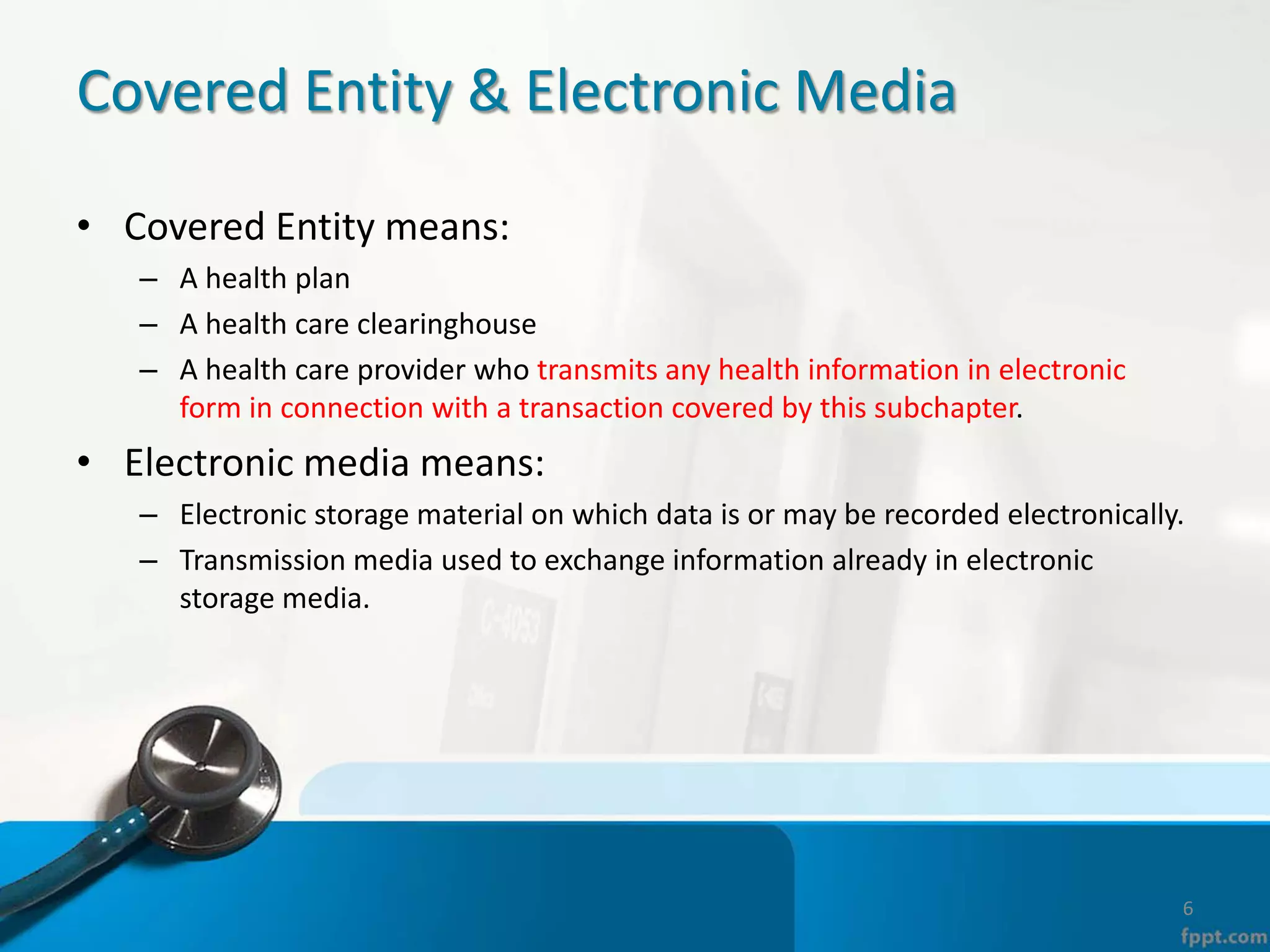 Covered Entity & Electronic Media
• Covered Entity means:
– A health plan
– A health care clearinghouse
– A health care provider who transmits any health information in electronic
form in connection with a transaction covered by this subchapter.
• Electronic media means:
– Electronic storage material on which data is or may be recorded electronically.
– Transmission media used to exchange information already in electronic
storage media.
6
 