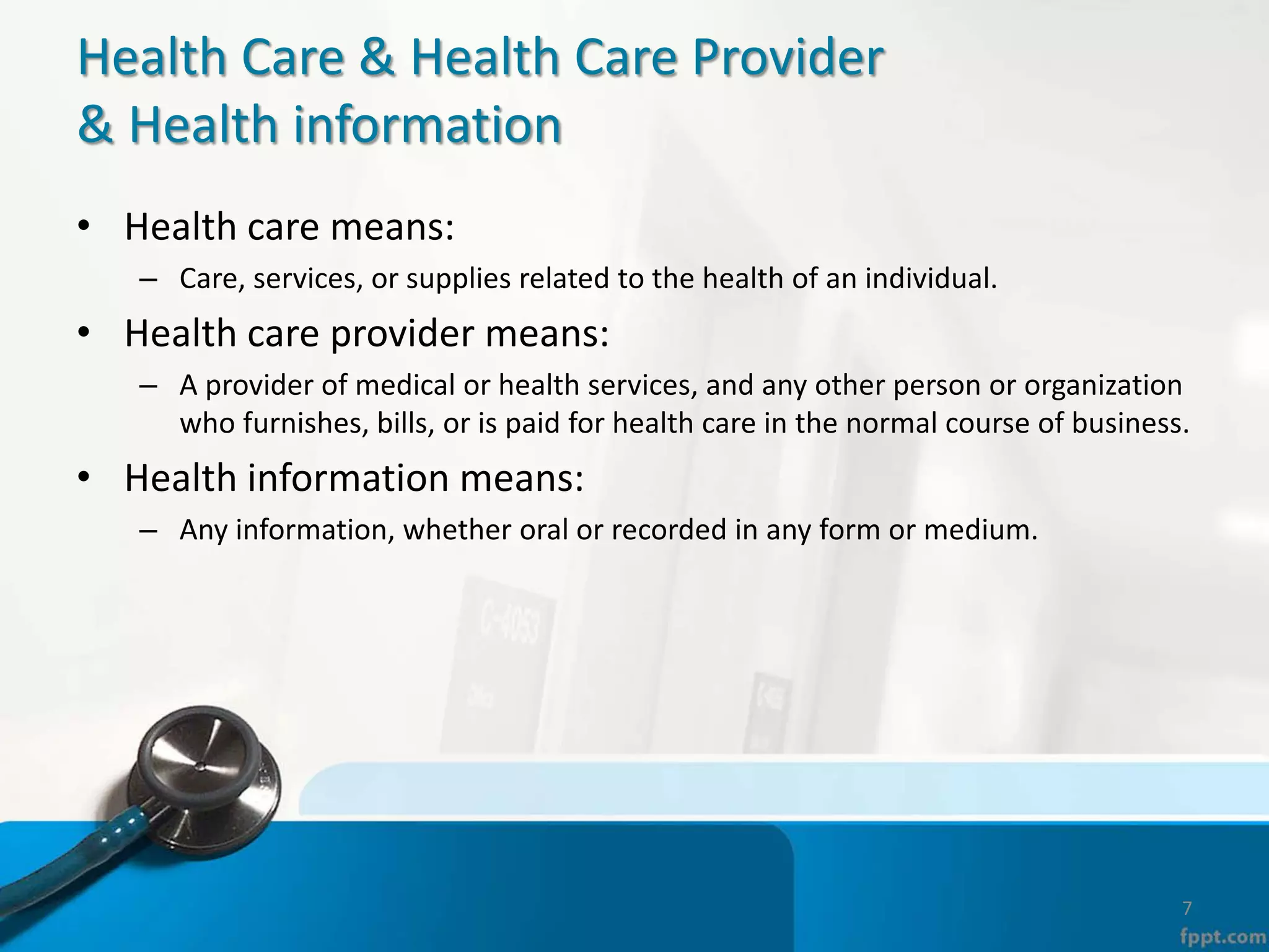 Health Care & Health Care Provider
& Health information
• Health care means:
– Care, services, or supplies related to the health of an individual.
• Health care provider means:
– A provider of medical or health services, and any other person or organization
who furnishes, bills, or is paid for health care in the normal course of business.
• Health information means:
– Any information, whether oral or recorded in any form or medium.
7
 