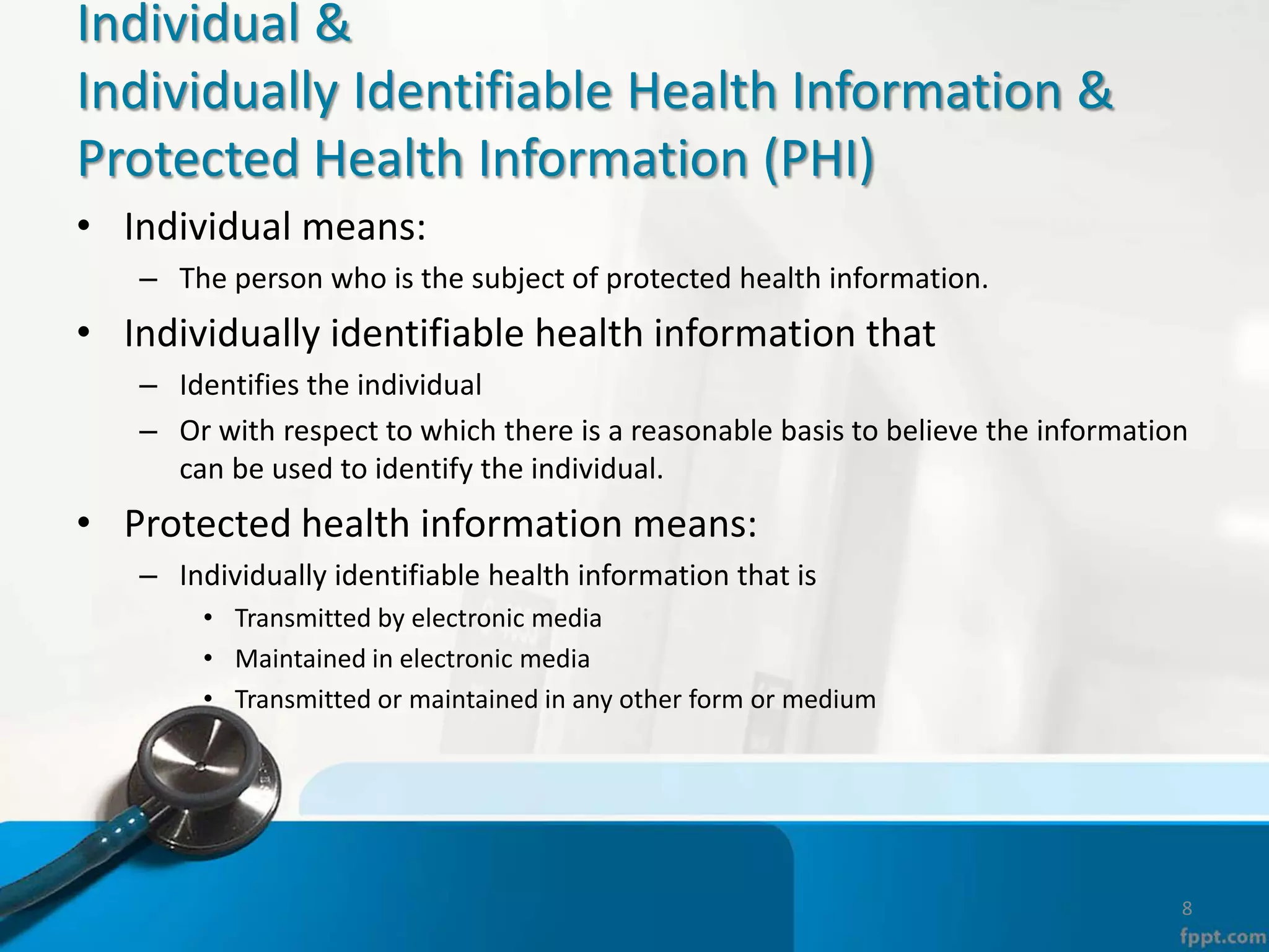 Individual &
Individually Identifiable Health Information &
Protected Health Information (PHI)
• Individual means:
– The person who is the subject of protected health information.
• Individually identifiable health information that
– Identifies the individual
– Or with respect to which there is a reasonable basis to believe the information
can be used to identify the individual.
• Protected health information means:
– Individually identifiable health information that is
• Transmitted by electronic media
• Maintained in electronic media
• Transmitted or maintained in any other form or medium
8
 