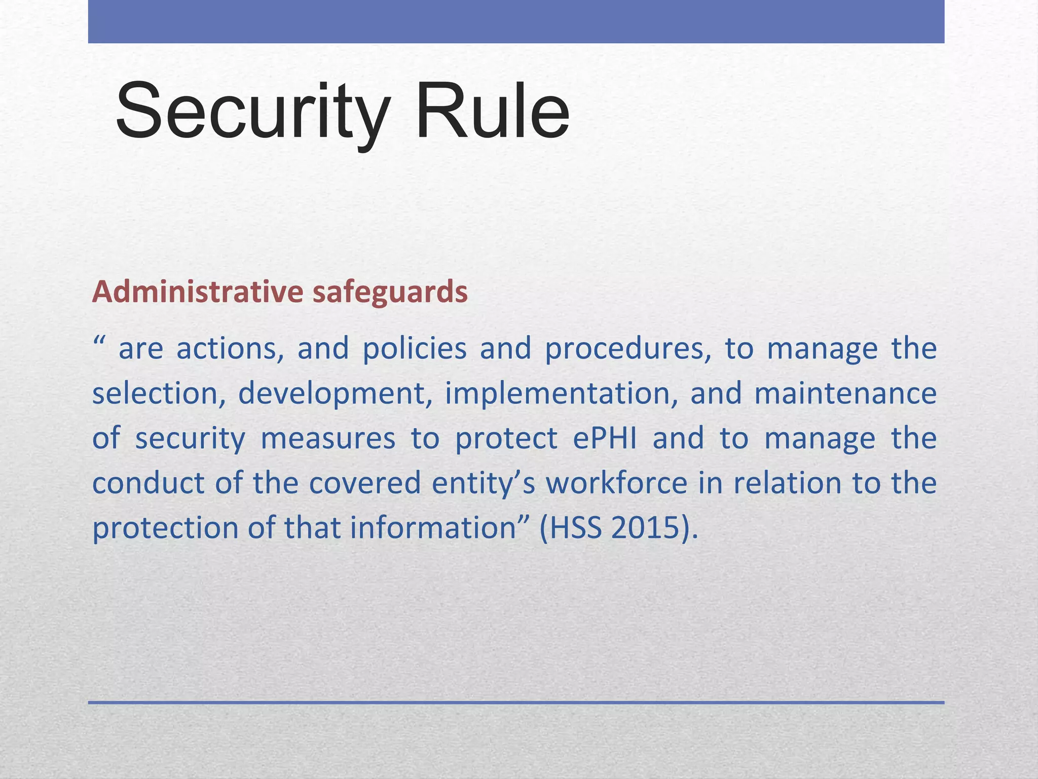 Security Rule
Administrative safeguards
“ are actions, and policies and procedures, to manage the
selection, development, implementation, and maintenance
of security measures to protect ePHI and to manage the
conduct of the covered entity’s workforce in relation to the
protection of that information” (HSS 2015).
 