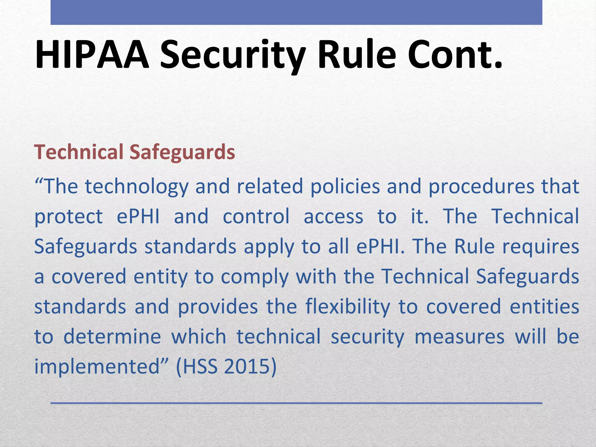 HIPAA Security Rule Cont.
Technical Safeguards
“The technology and related policies and procedures that
protect ePHI and control access to it. The Technical
Safeguards standards apply to all ePHI. The Rule requires
a covered entity to comply with the Technical Safeguards
standards and provides the flexibility to covered entities
to determine which technical security measures will be
implemented” (HSS 2015)
 