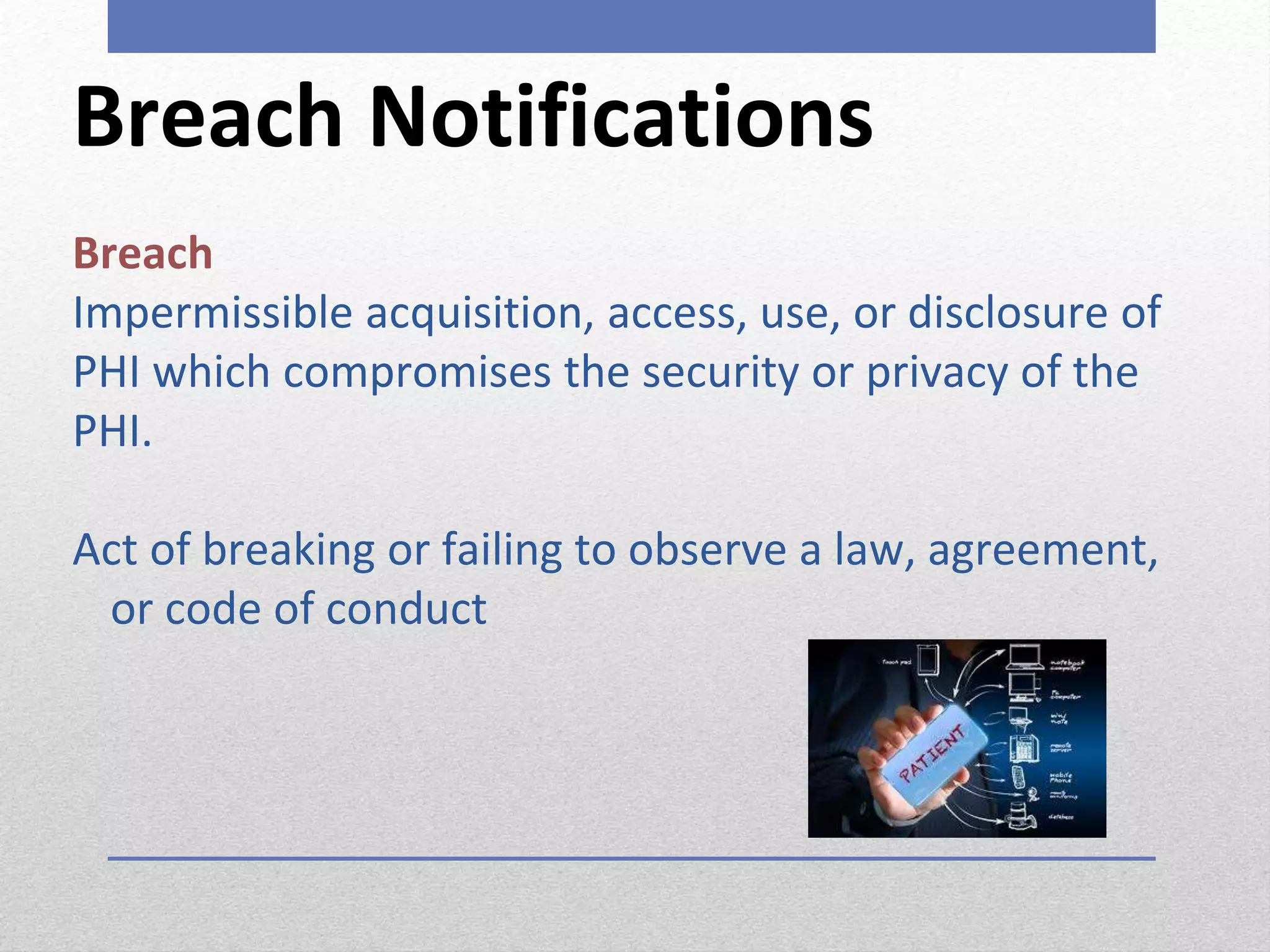 Breach Notifications
Breach
Impermissible acquisition, access, use, or disclosure of
PHI which compromises the security or privacy of the
PHI.
Act of breaking or failing to observe a law, agreement,
or code of conduct
 