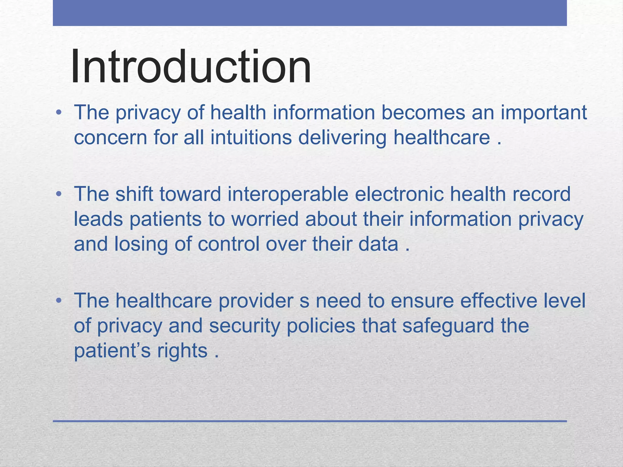 Introduction
• The privacy of health information becomes an important
concern for all intuitions delivering healthcare .
• The shift toward interoperable electronic health record
leads patients to worried about their information privacy
and losing of control over their data .
• The healthcare provider s need to ensure effective level
of privacy and security policies that safeguard the
patient’s rights .
 