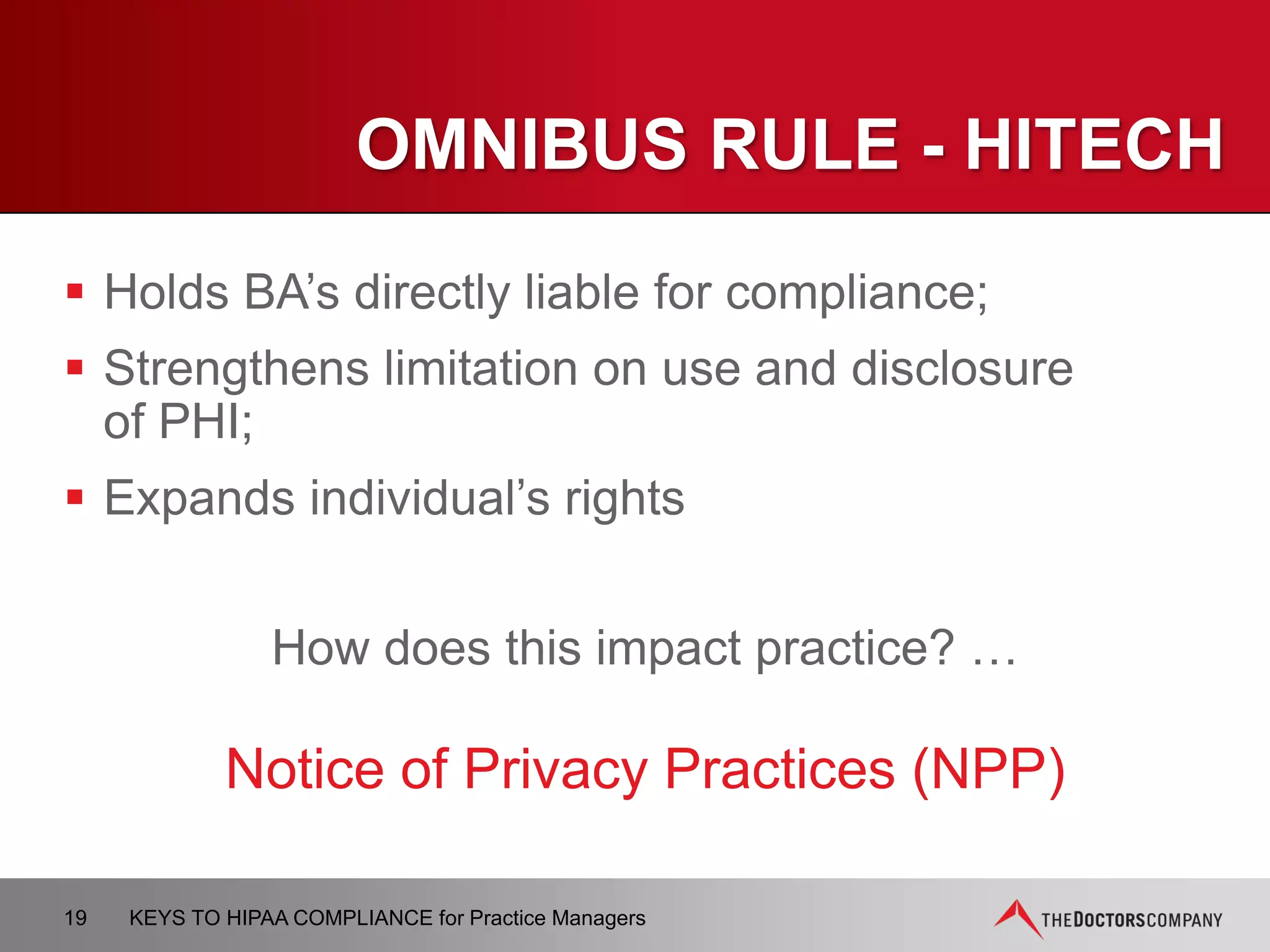 NPP MODIFICATIONS
 Prohibition on the sale of PHI without authorization
 Duty of CE to notify affected individuals of a breach
of unsecured PHI
 Right to restrict disclosures of PHI to health plan for
care that was paid out of pocket in full
 For CE that stated intent to fundraise in NPP, must
also advise individual of the right to opt out of
receiving fundraising communications from CE
19 KEYS TO HIPAA COMPLIANCE for Practice Managers
 