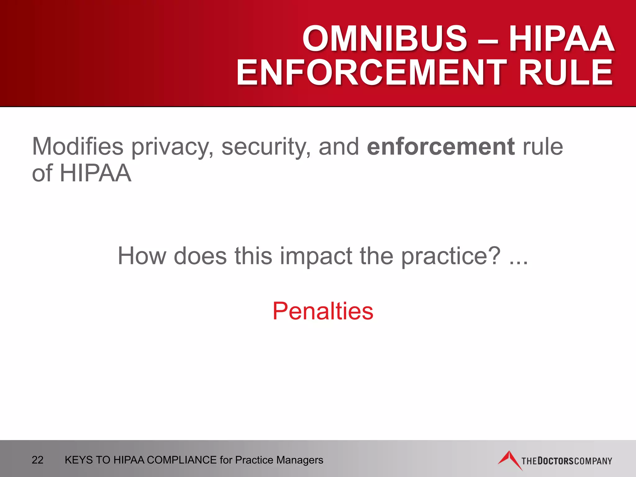 OMNIBUS – BREACH
NOTIFICATION RULE
Establishes a process for notifying patients and HHS
when there is a breach of unsecured PHI.
How does this impact the practice? ...
CE’s are required to notify patients.
22 KEYS TO HIPAA COMPLIANCE for Practice Managers
 