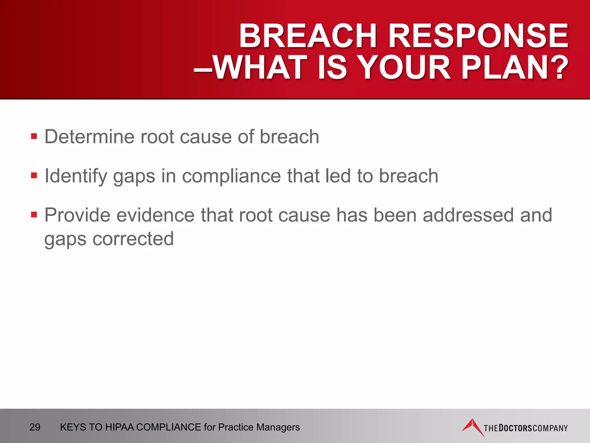 TOP FIVE ISSUES
IN INVESTIGATED CASES
OCR took corrective action most often on…
 Impermissible use and disclosure
 Safeguards
− Not in place–fax, email, computer accessibility, etc.
 Access
− Access to records was granted or not granted improperly
 Minimum necessary
− More information than needed was disclosed (e.g., phone message)
 Notice of privacy practices
– Not given
29 KEYS TO HIPAA COMPLIANCE for Practice Managers
 
