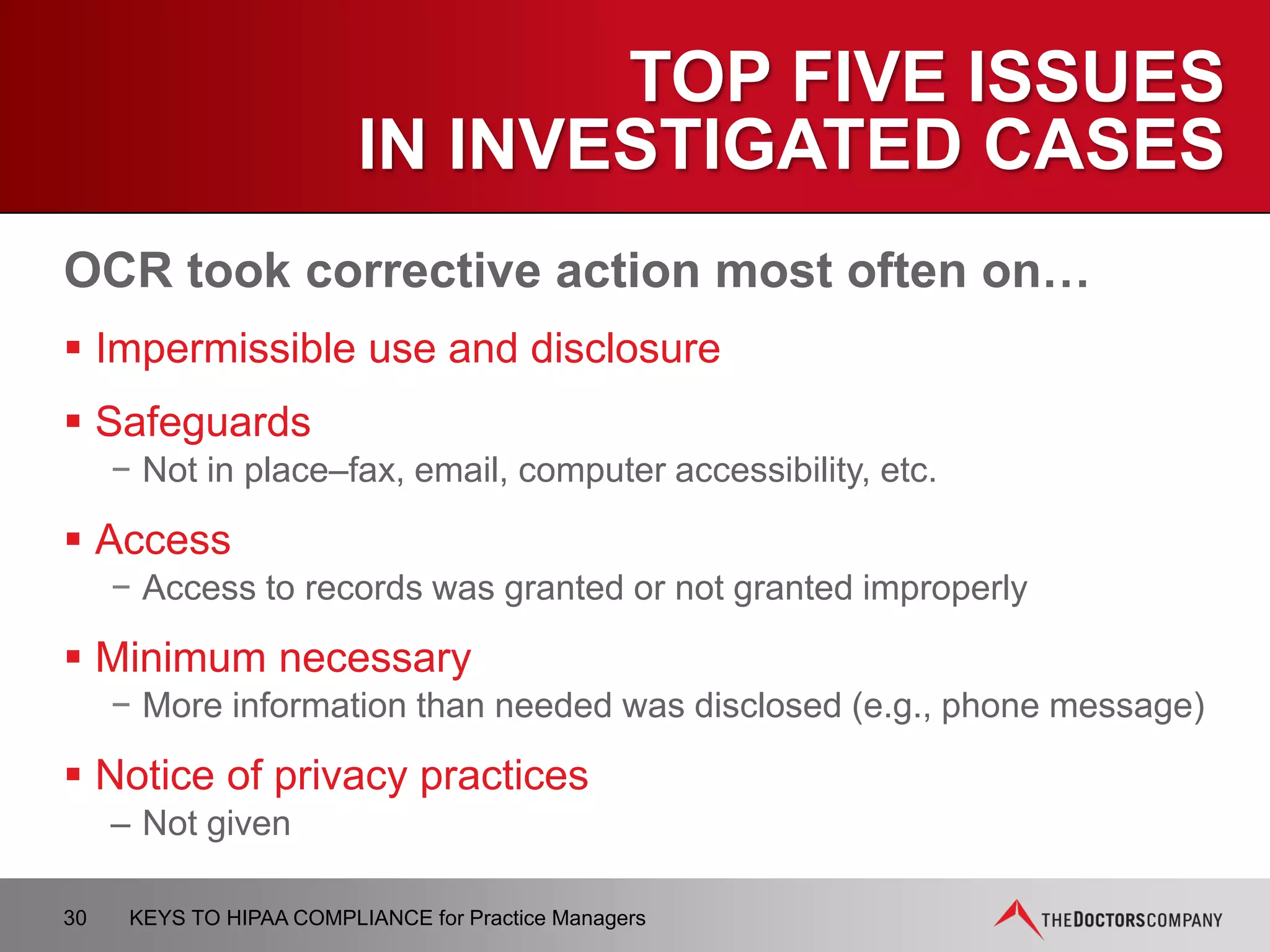 BUSINESS ASSOCIATES
AGREEMENTS
 Business Associate Agreements must be updated to include
specific new provisions
 Existing agreements, entered before January 25, 2013, may
operate until agreement is amended / renewed, or until
September 22, 2014, whichever is earlier
 Covered Entities and Business Associates will need to
modify agreements and allocate risk through use of
insurance requirements and indemnity provisions
30 KEYS TO HIPAA COMPLIANCE for Practice Managers
 