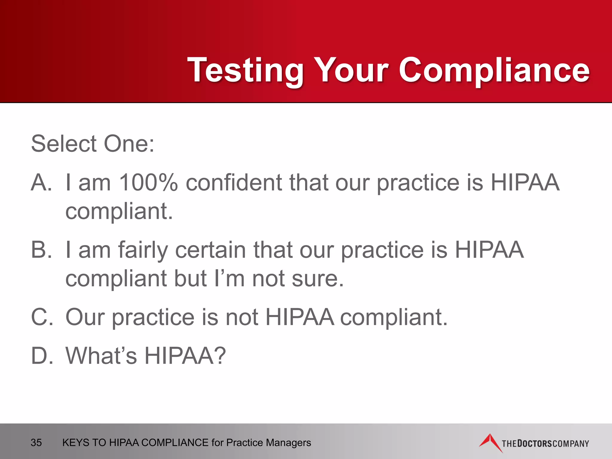 TIPS FOR
PRIVACY AND SECURITY
 Limit access to a “need to know” basis
 Do not conduct discussion in elevators, waiting area, or
other public areas
 If you see a patient in a public place, be careful in greeting
him/her
 Obtain patient’s permission before discussing
care/treatment if there is someone with him/her
 Keep voices down when discussing PHI
 Log off computer when done
35 KEYS TO HIPAA COMPLIANCE for Practice Managers
 
