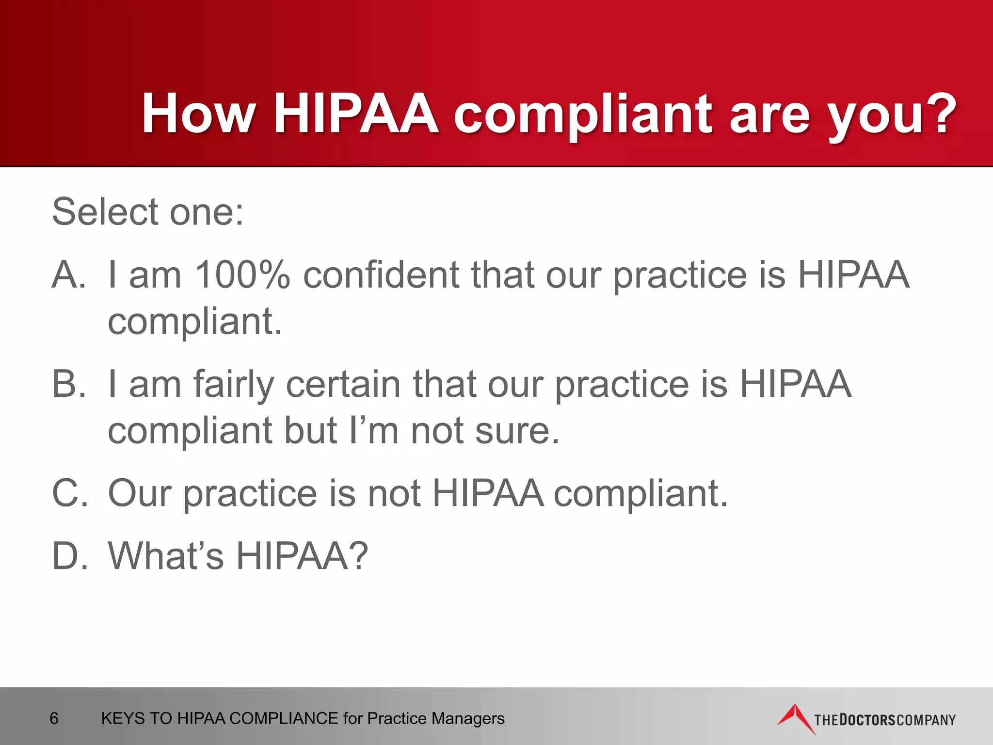 KEY CONCEPTS UNDER HIPAA
 Protected Health Information (PHI)
− All individually identifiable health information
− Held or transmitted by a covered entity or its business associate
− In any form or media, whether electronic, paper, or oral
 Covered Entity (CE)
− Health plan or health care clearinghouse
− Health care provider
 Business Associates (BA)
− Persons or organizations that perform certain functions on behalf of a
CE (billing, claims processing, data analysis)
6 KEYS TO HIPAA COMPLIANCE for Practice Managers
 