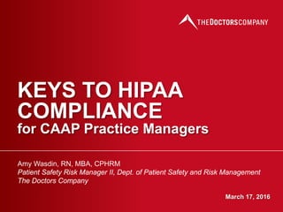 KEYS TO HIPAA
COMPLIANCE
for CAAP Practice Managers
Amy Wasdin, RN, MBA, CPHRM
Patient Safety Risk Manager II, Dept. of Patient Safety and Risk Management
The Doctors Company
March 17, 2016
 