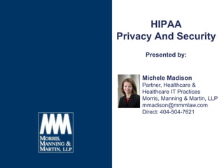 HIPAA
Privacy And Security
Presented by:
Michele Madison
Partner, Healthcare &
Healthcare IT Practices
Morris, Manning & Martin, LLP
mmadison@mmmlaw.com
Direct: 404-504-7621
 