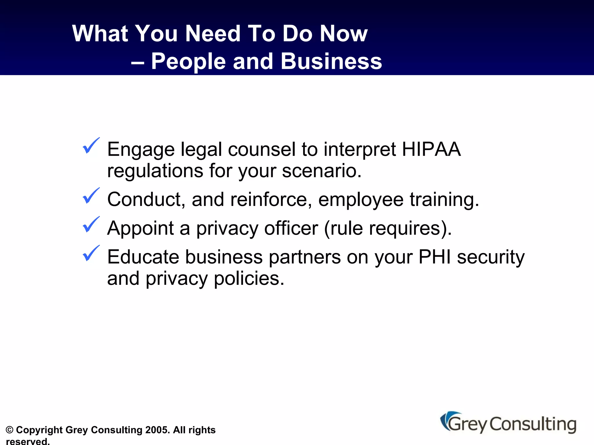 What You Need To Do Now  – People and Business Engage legal counsel to interpret HIPAA regulations for your scenario. Conduct, and reinforce, employee training. Appoint a privacy officer (rule requires). Educate business partners on your PHI security and privacy policies. 