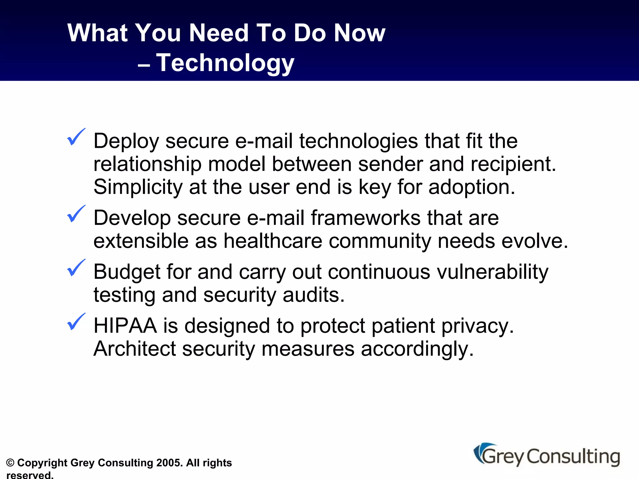 What You Need To Do Now   –  Technology Deploy secure e-mail technologies that fit the relationship model between sender and recipient. Simplicity at the user end is key for adoption.  Develop secure e-mail frameworks that are extensible as healthcare community needs evolve.  Budget for and carry out continuous vulnerability testing and security audits. HIPAA is designed to protect patient privacy. Architect security measures accordingly. 