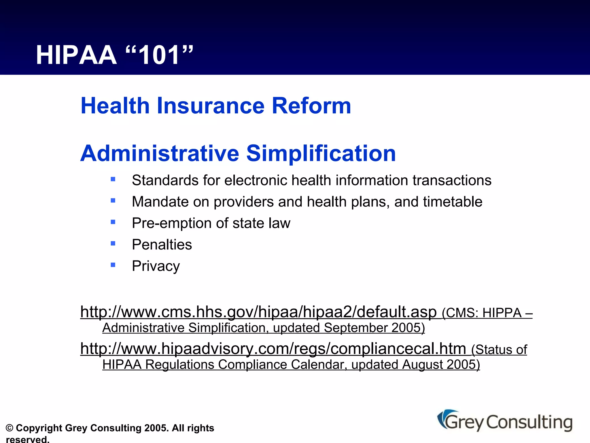 HIPAA “101” Health Insurance Reform Administrative Simplification Standards for electronic health information transactions  Mandate on providers and health plans, and timetable Pre-emption of state law Penalties Privacy http://www.cms.hhs.gov/hipaa/hipaa2/default.asp  (CMS: HIPPA – Administrative Simplification, updated September 2005) http://www.hipaadvisory.com/regs/compliancecal.htm  (Status of HIPAA Regulations Compliance Calendar, updated August 2005) 