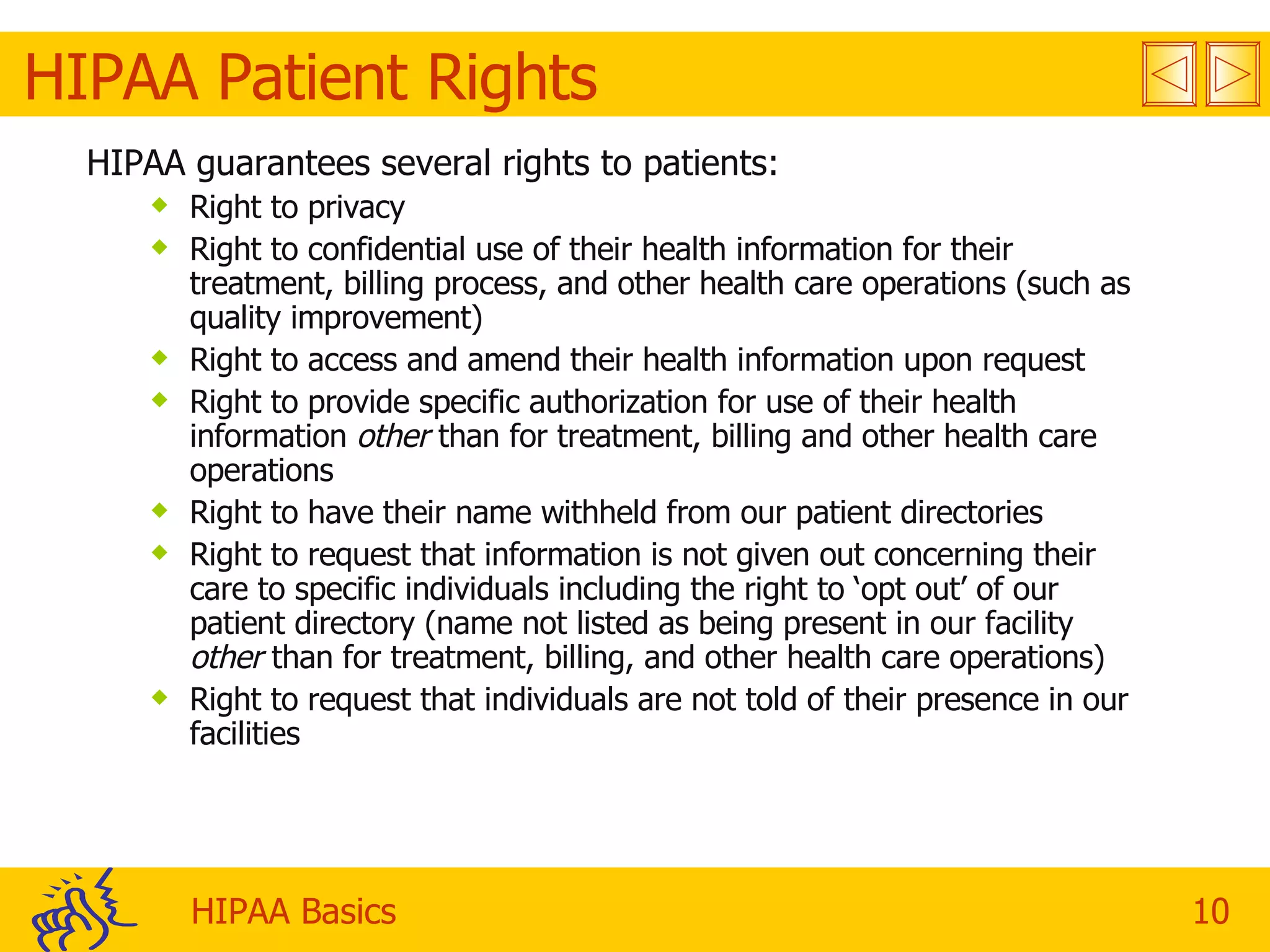 HIPAA Patient Rights HIPAA guarantees several rights to patients: Right to privacy Right to confidential use of their health information for their treatment, billing process, and other health care operations (such as quality improvement) Right to access and amend their health information upon request Right to provide specific authorization for use of their health information  other  than for treatment, billing and other health care operations Right to have their name withheld from our patient directories  Right to request that information is not given out concerning their care to specific individuals including the right to ‘opt out’ of our patient directory (name not listed as being present in our facility  other  than for treatment, billing, and other health care operations) Right to request that individuals are not told of their presence in our facilities 