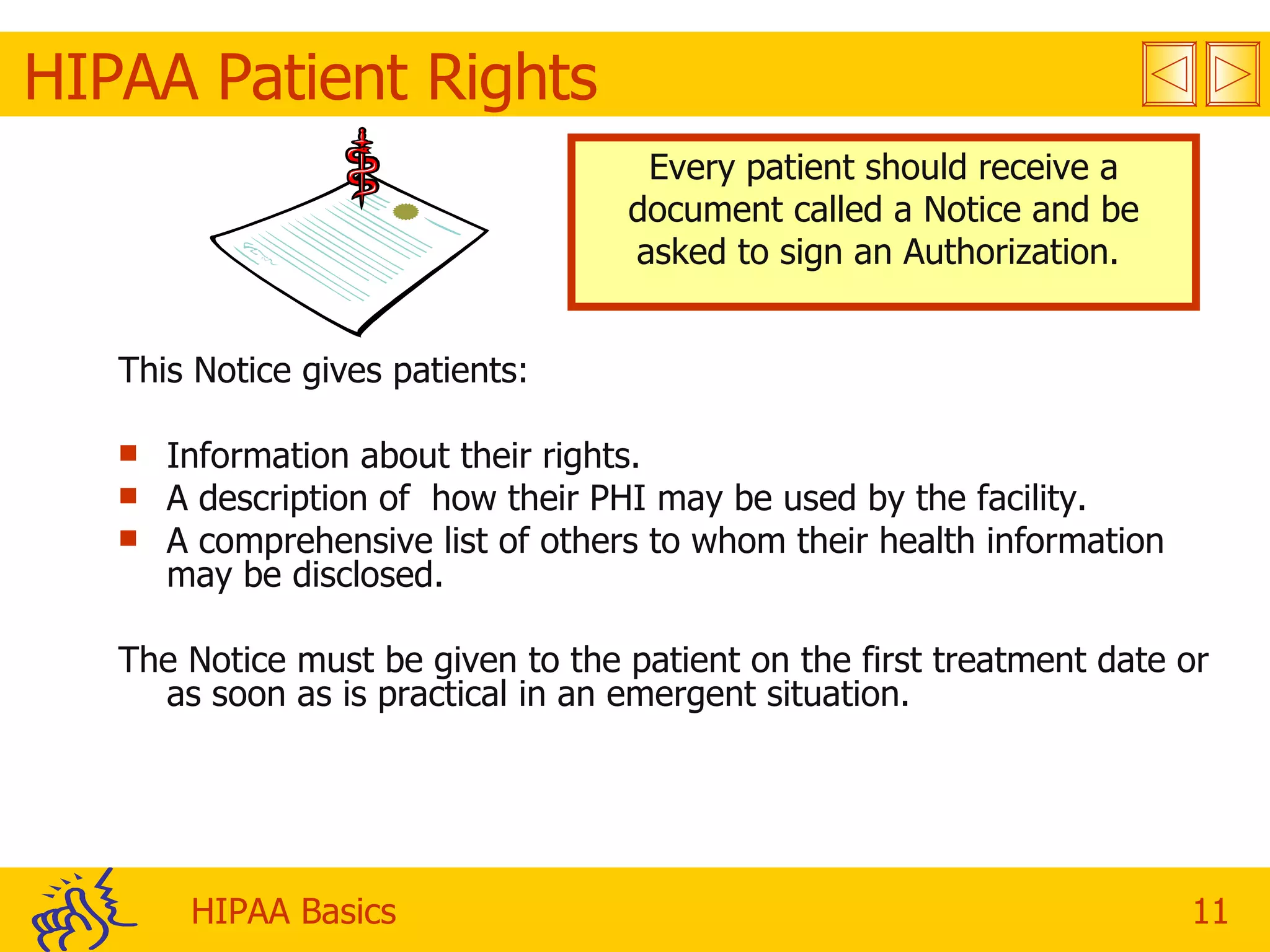 HIPAA Patient Rights Every patient should receive a document called a Notice and be asked to sign an Authorization.  This Notice gives patients:  Information about their rights. A description of  how their PHI may be used by the facility. A comprehensive list of others to whom their health information may be disclosed. The Notice must be given to the patient on the first treatment date or as soon as is practical in an emergent situation. 