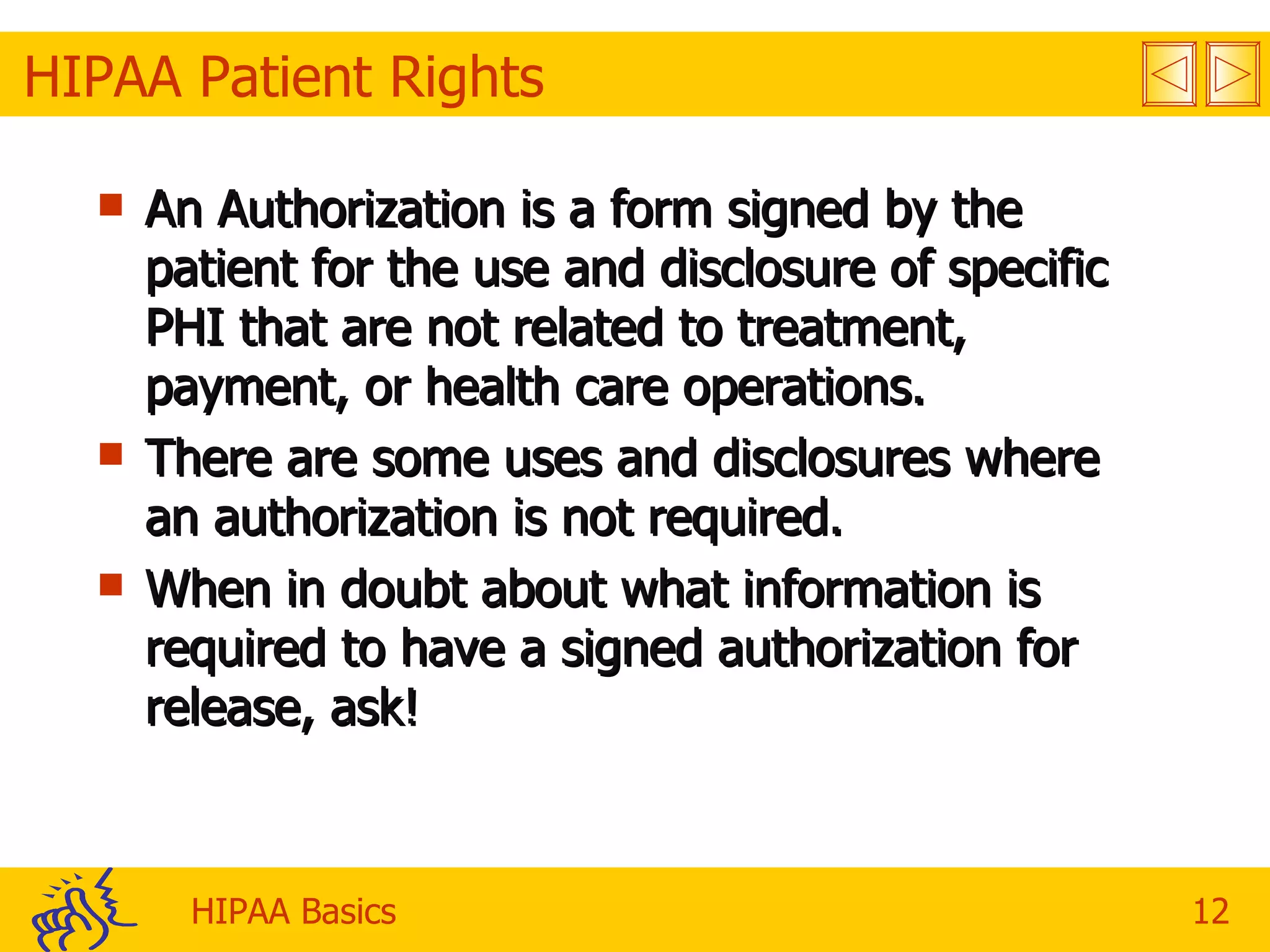 HIPAA Patient Rights An Authorization is a form signed by the patient for the use and disclosure of specific PHI that are not related to treatment, payment, or health care operations.  There are some uses and disclosures where an authorization is not required.  When in doubt about what information is required to have a signed authorization for release, ask! 