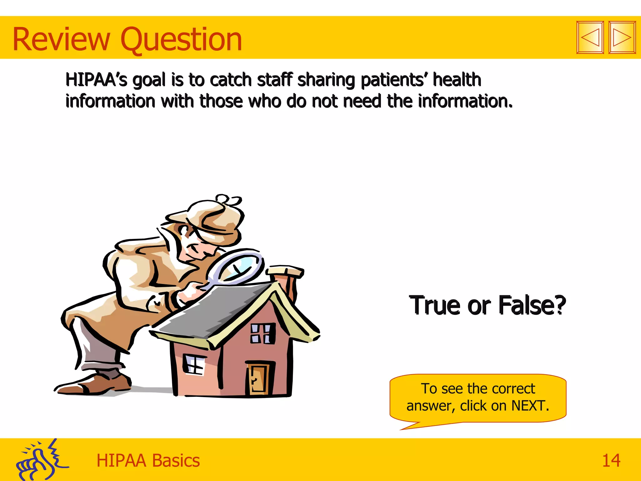Review Question HIPAA’s goal is to catch staff sharing patients’ health information with those who do not need the information. True or False? To see the correct answer, click on NEXT. 