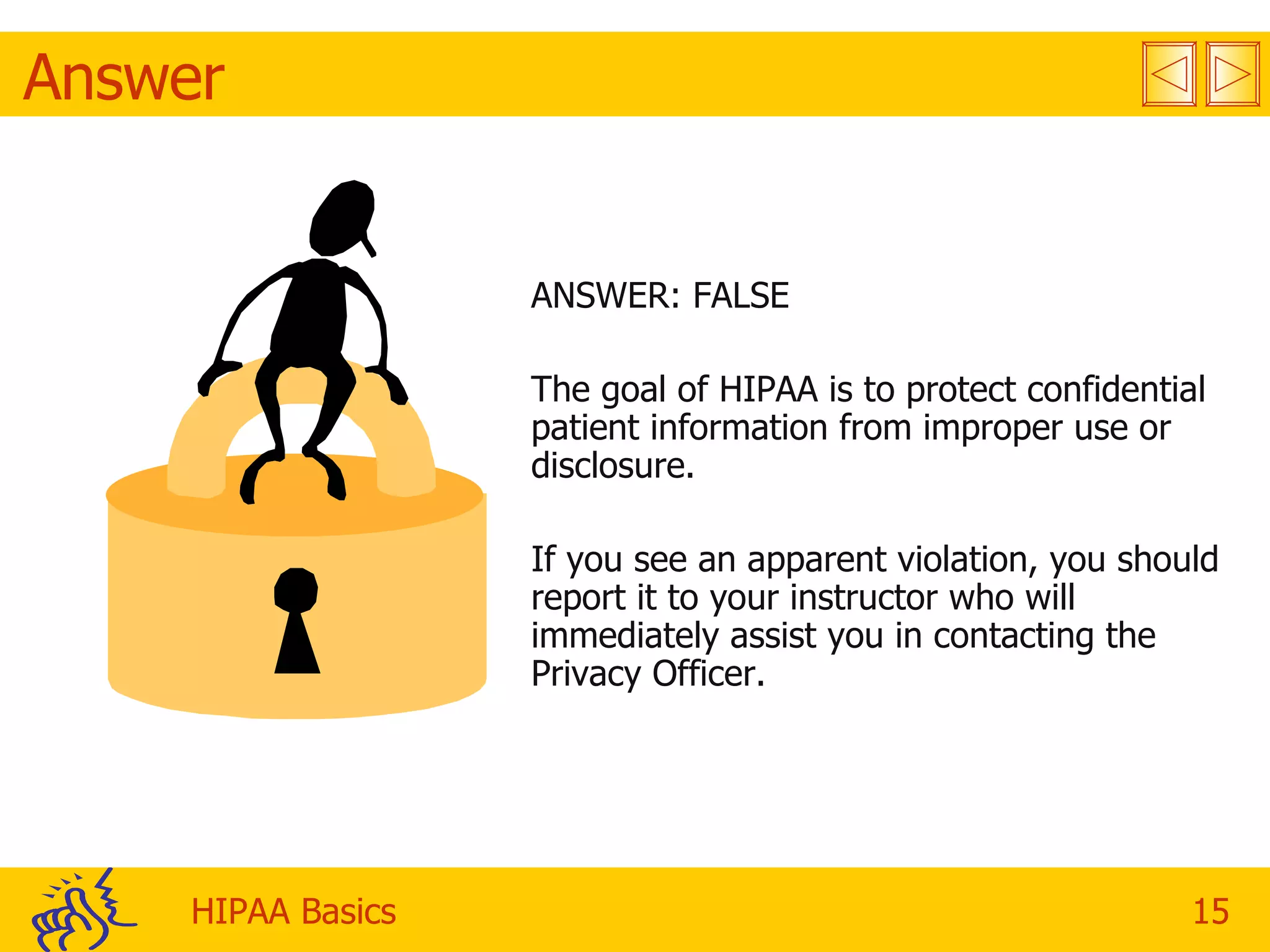 Answer ANSWER: FALSE The goal of HIPAA is to protect confidential patient information from improper use or disclosure. If you see an apparent violation, you should report it to your instructor who will immediately assist you in contacting the Privacy Officer. 