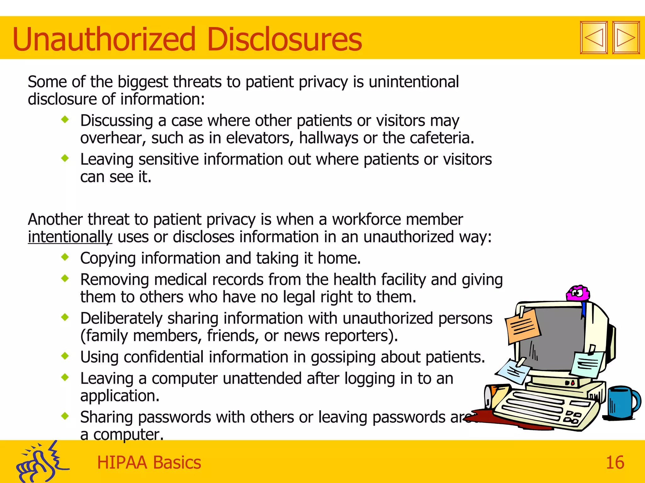 Unauthorized Disclosures Some of the biggest threats to patient privacy is unintentional disclosure of information: Discussing a case where other patients or visitors may overhear, such as in elevators, hallways or the cafeteria. Leaving sensitive information out where patients or visitors can see it. Another threat to patient privacy is when a workforce member  intentionally  uses or discloses information in an unauthorized way: Copying information and taking it home. Removing medical records from the health facility and giving them to others who have no legal right to them. Deliberately sharing information with unauthorized persons (family members, friends, or news reporters). Using confidential information in gossiping about patients. Leaving a computer unattended after logging in to an application. Sharing passwords with others or leaving passwords around a computer. 