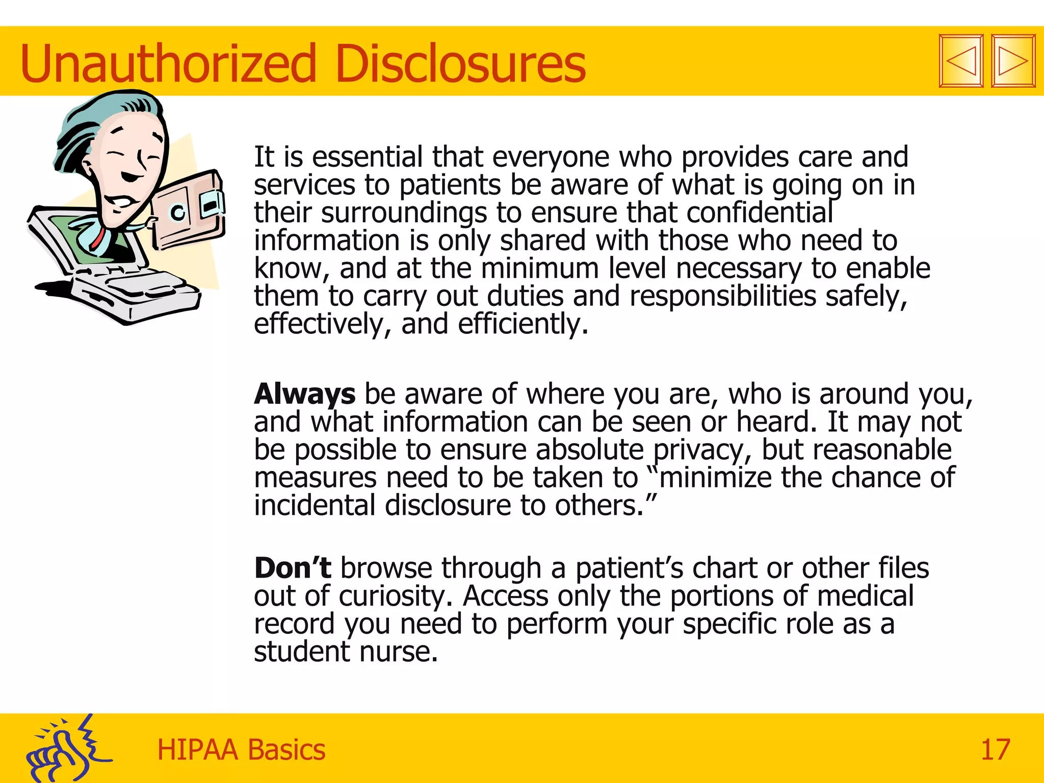 Unauthorized Disclosures It is essential that everyone who provides care and services to patients be aware of what is going on in their surroundings to ensure that confidential information is only shared with those who need to know, and at the minimum level necessary to enable them to carry out duties and responsibilities safely, effectively, and efficiently. Always  be aware of where you are, who is around you, and what information can be seen or heard. It may not be possible to ensure absolute privacy, but reasonable measures need to be taken to “minimize the chance of incidental disclosure to others.” Don’t  browse through a patient’s chart or other files out of curiosity. Access only the portions of medical record you need to perform your specific role as a student nurse.  