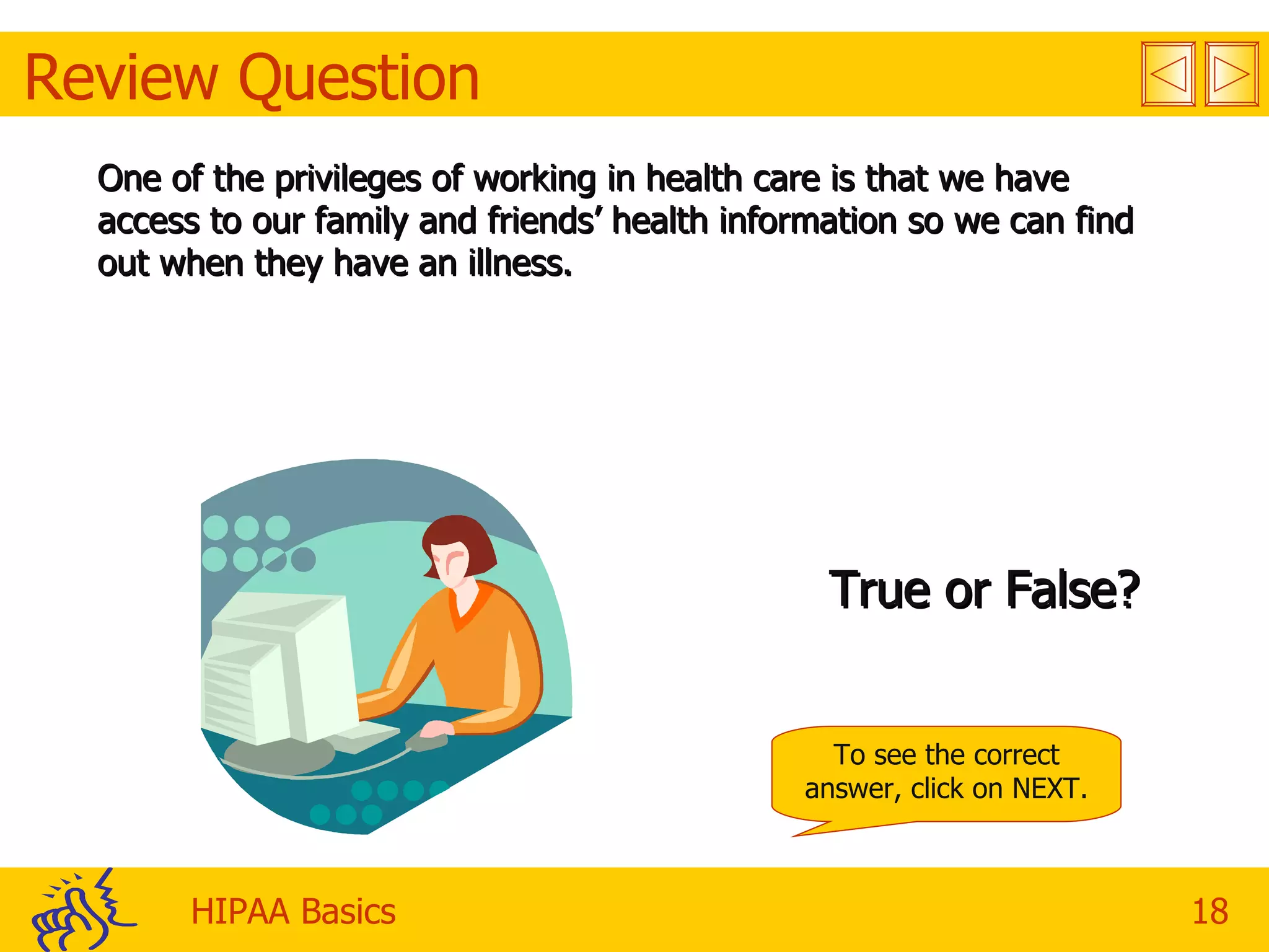 Review Question One of the privileges of working in health care is that we have access to our family and friends’ health information so we can find out when they have an illness. True or False? To see the correct answer, click on NEXT. 