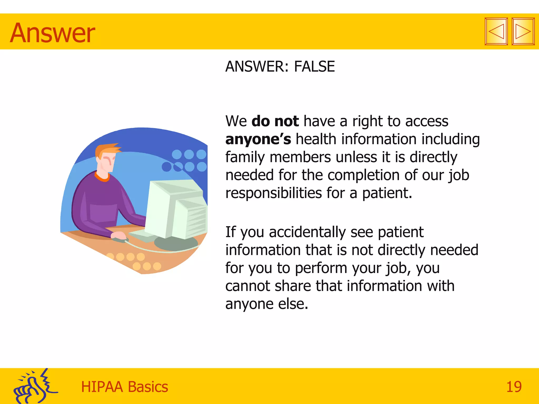 Answer ANSWER: FALSE We  do not  have a right to access  anyone’s  health information including family members unless it is directly needed for the completion of our job responsibilities for a patient.  If you accidentally see patient information that is not directly needed for you to perform your job, you cannot share that information with anyone else.  