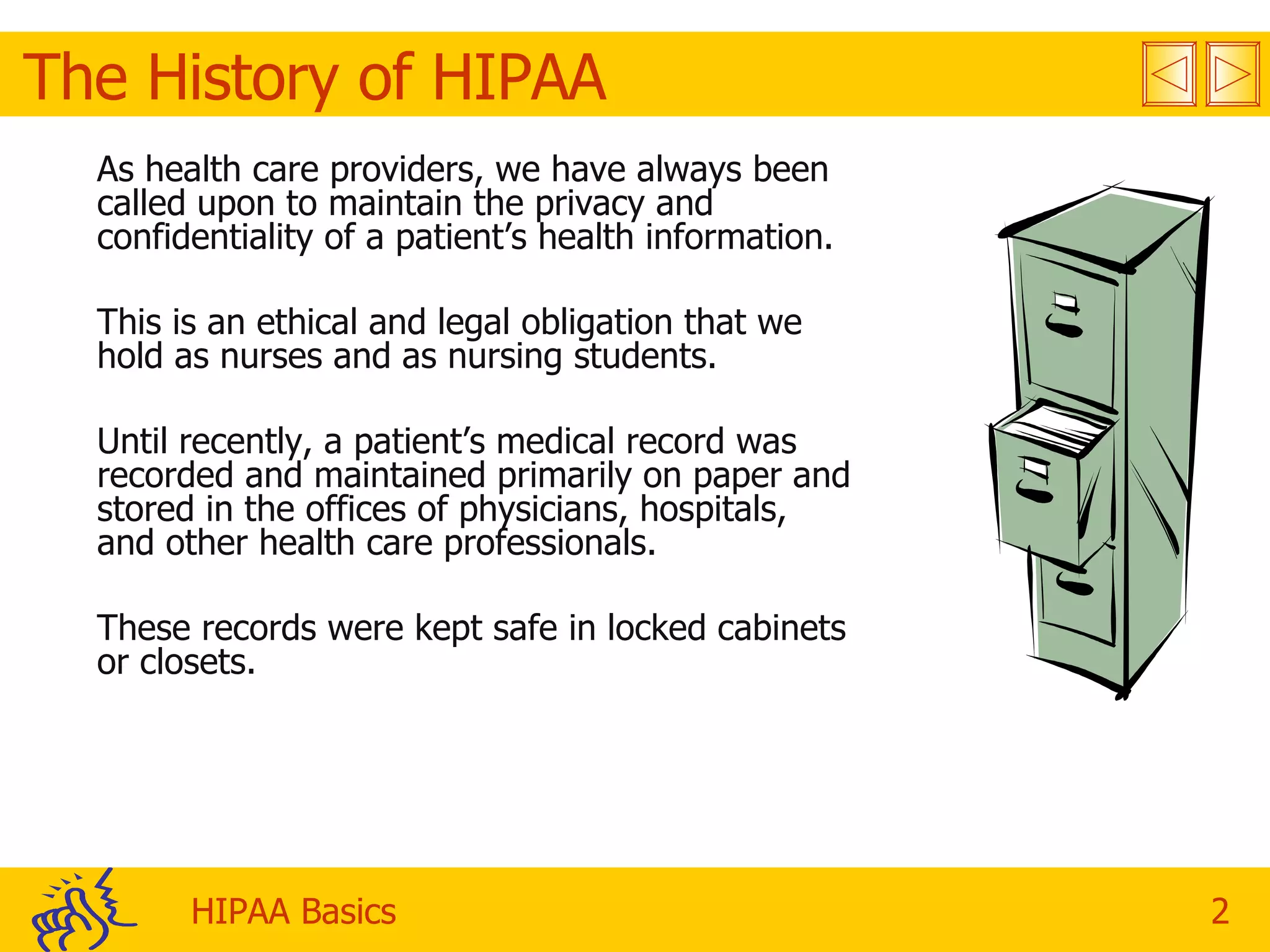 The History of HIPAA  As health care providers, we have always been called upon to maintain the privacy and confidentiality of a patient’s health information. This is an ethical and legal obligation that we hold as nurses and as nursing students. Until recently, a patient’s medical record was recorded and maintained primarily on paper and stored in the offices of physicians, hospitals, and other health care professionals. These records were kept safe in locked cabinets or closets.  