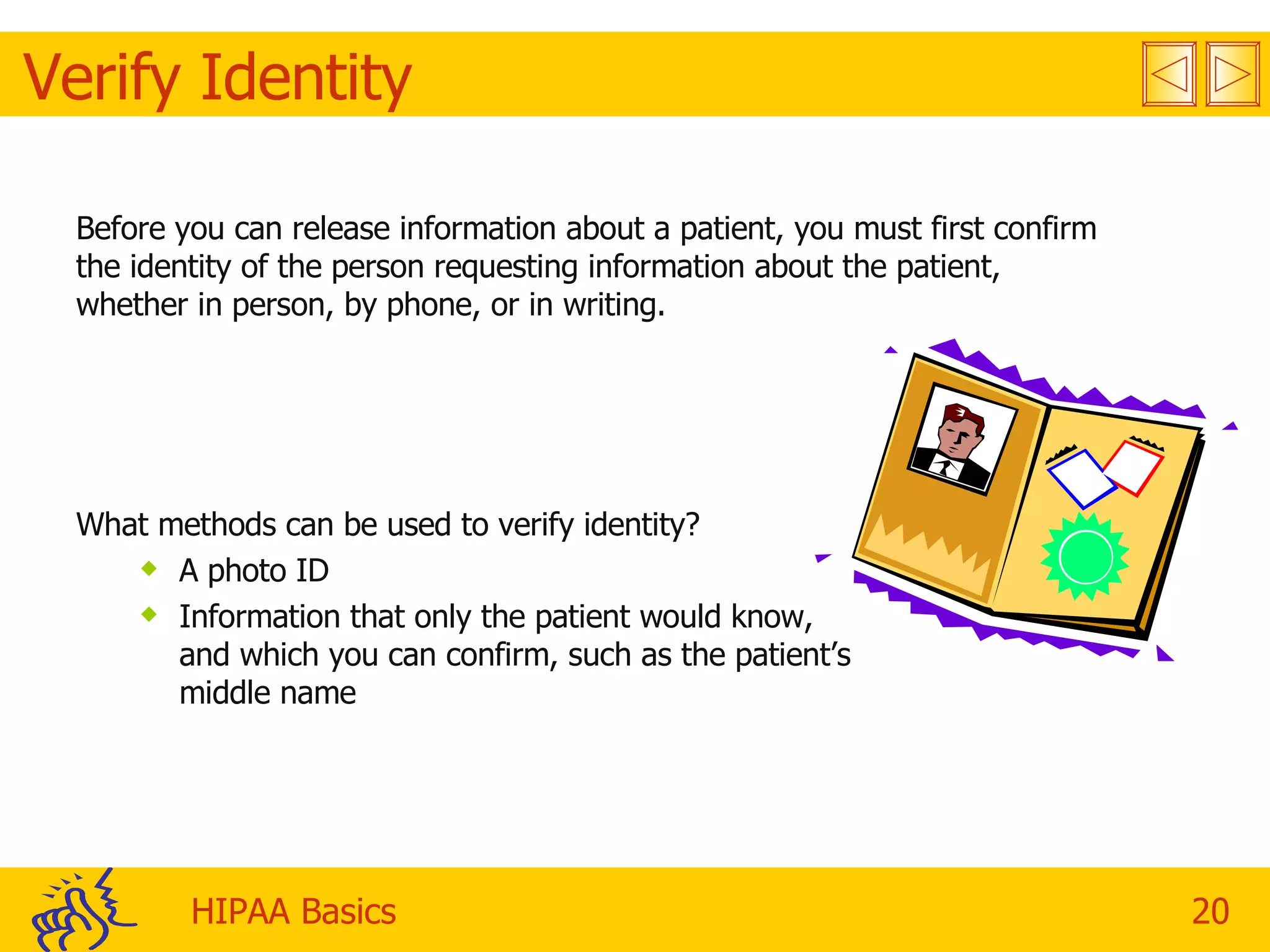 Verify Identity Before you can release information about a patient, you must first confirm the identity of the person requesting information about the patient, whether in person, by phone, or in writing. What methods can be used to verify identity? A photo ID  Information that only the patient would know, and which you can confirm, such as the patient’s middle name 