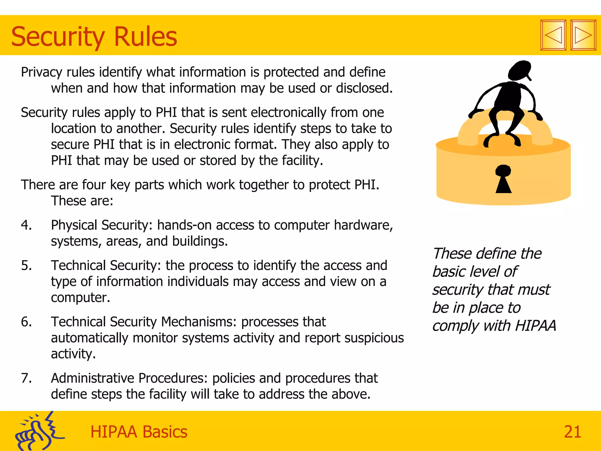 Security Rules Privacy rules identify what information is protected and define when and how that information may be used or disclosed. Security rules apply to PHI that is sent electronically from one location to another. Security rules identify steps to take to secure PHI that is in electronic format. They also apply to PHI that may be used or stored by the facility. There are four key parts which work together to protect PHI. These are: Physical Security: hands-on access to computer hardware, systems, areas, and buildings. Technical Security: the process to identify the access and type of information individuals may access and view on a computer. Technical Security Mechanisms: processes that automatically monitor systems activity and report suspicious activity. Administrative Procedures: policies and procedures that define steps the facility will take to address the above. These define the basic level of security that must be in place to comply with HIPAA 