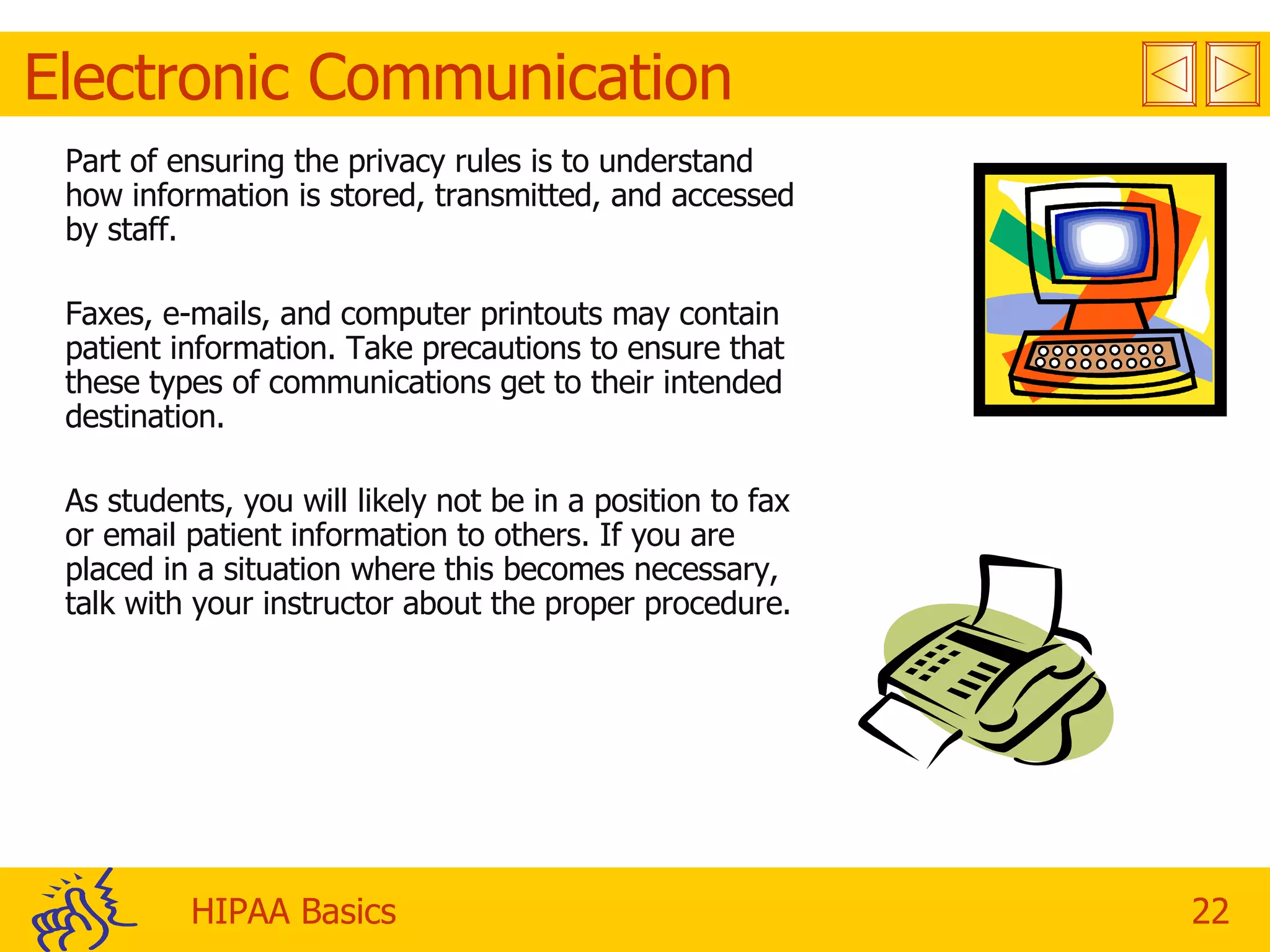Electronic Communication Part of ensuring the privacy rules is to understand how information is stored, transmitted, and accessed by staff.  Faxes, e-mails, and computer printouts may contain patient information. Take precautions to ensure that these types of communications get to their intended destination. As students, you will likely not be in a position to fax or email patient information to others. If you are placed in a situation where this becomes necessary, talk with your instructor about the proper procedure. 