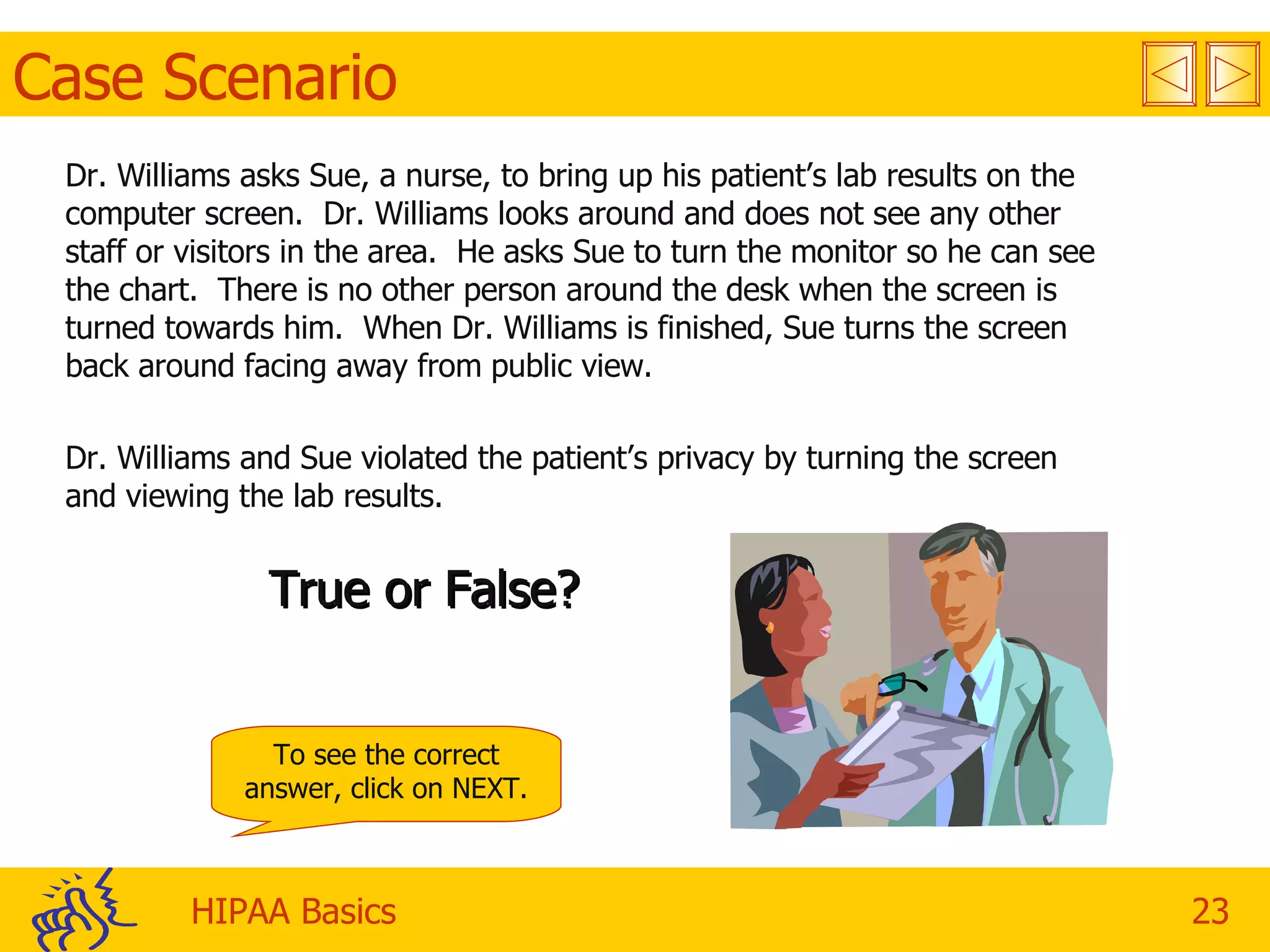 Case Scenario Dr. Williams asks Sue, a nurse, to bring up his patient’s lab results on the computer screen.  Dr. Williams looks around and does not see any other staff or visitors in the area.  He asks Sue to turn the monitor so he can see the chart.  There is no other person around the desk when the screen is turned towards him.  When Dr. Williams is finished, Sue turns the screen back around facing away from public view. Dr. Williams and Sue violated the patient’s privacy by turning the screen and viewing the lab results. True or False? To see the correct answer, click on NEXT. 