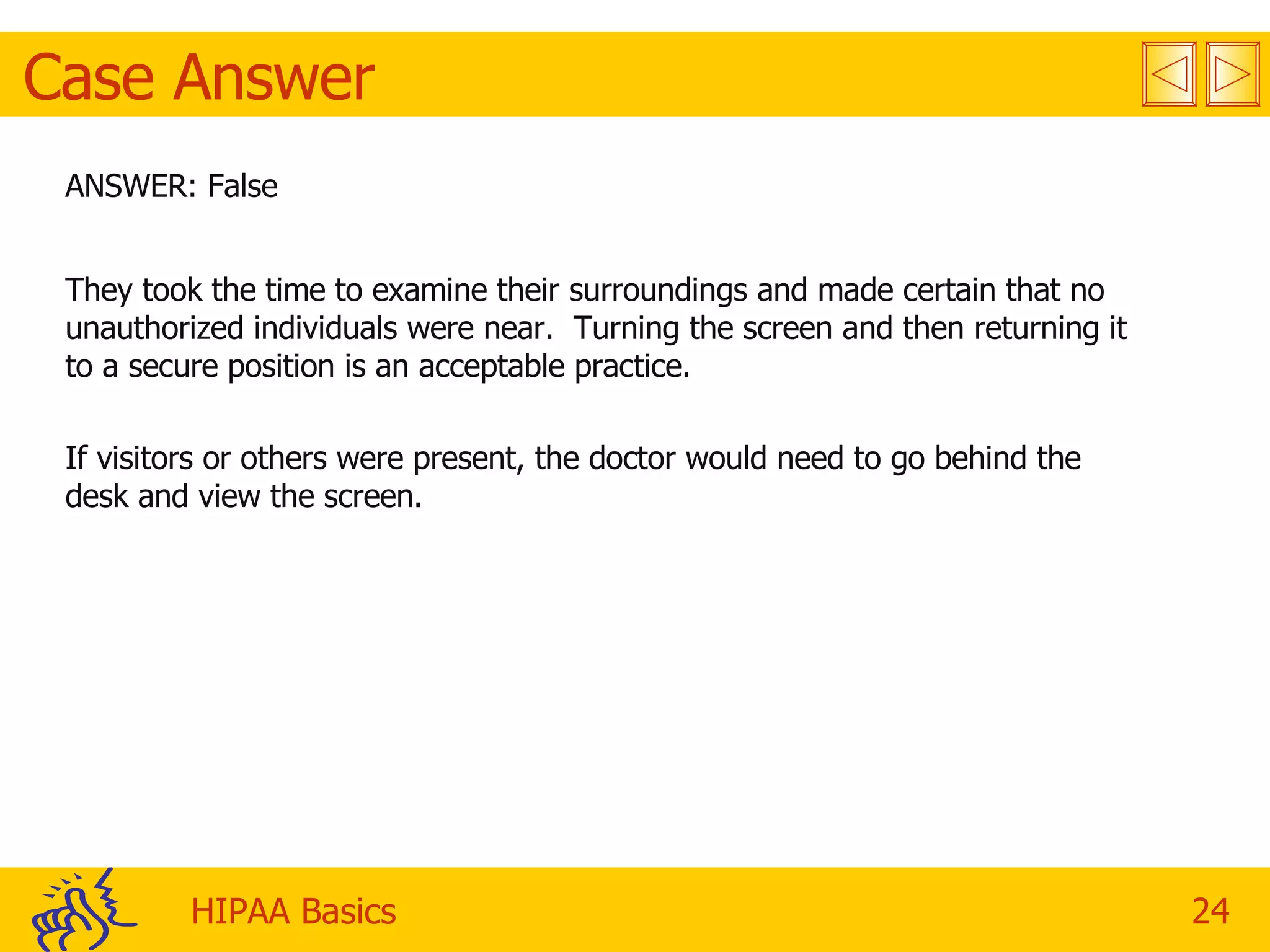 Case Answer ANSWER: False They took the time to examine their surroundings and made certain that no unauthorized individuals were near.  Turning the screen and then returning it to a secure position is an acceptable practice. If visitors or others were present, the doctor would need to go behind the desk and view the screen. 