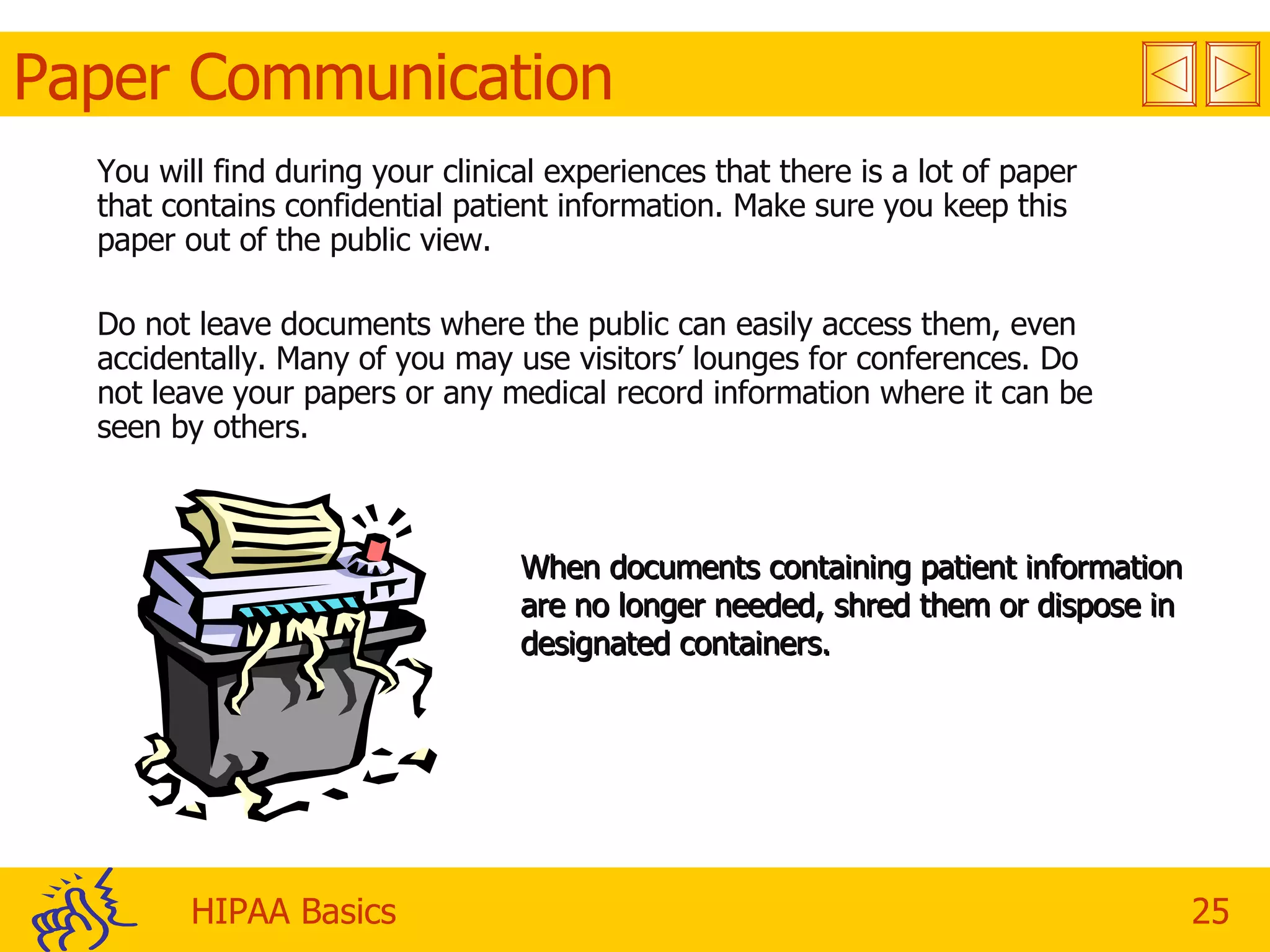 Paper Communication You will find during your clinical experiences that there is a lot of paper that contains confidential patient information. Make sure you keep this paper out of the public view. Do not leave documents where the public can easily access them, even accidentally. Many of you may use visitors’ lounges for conferences. Do not leave your papers or any medical record information where it can be seen by others. When documents containing patient information are no longer needed, shred them or dispose in designated containers. 