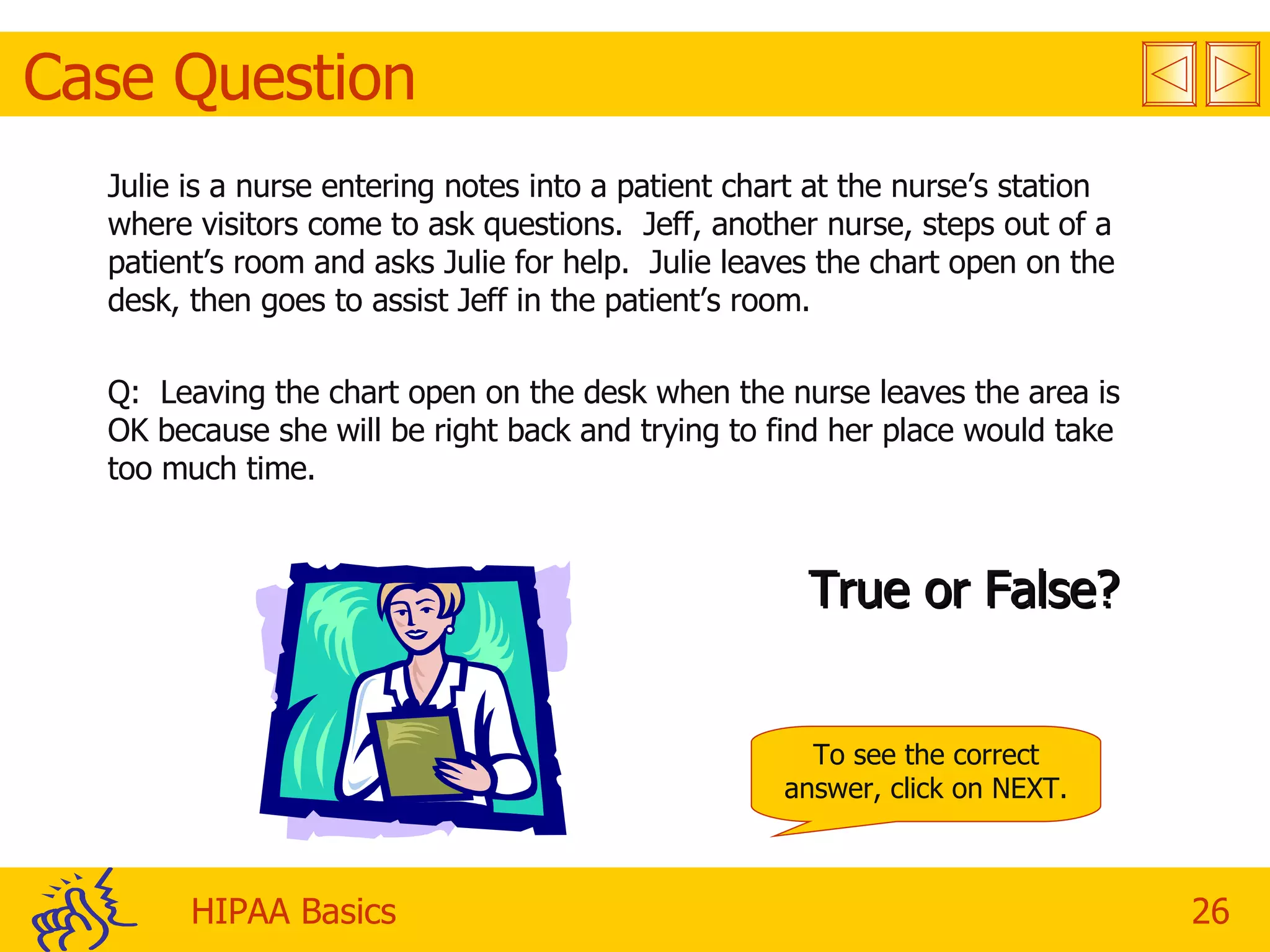 Case Question Julie is a nurse entering notes into a patient chart at the nurse’s station where visitors come to ask questions.  Jeff, another nurse, steps out of a patient’s room and asks Julie for help.  Julie leaves the chart open on the desk, then goes to assist Jeff in the patient’s room. Q:  Leaving the chart open on the desk when the nurse leaves the area is OK because she will be right back and trying to find her place would take too much time.  True or False? To see the correct answer, click on NEXT. 
