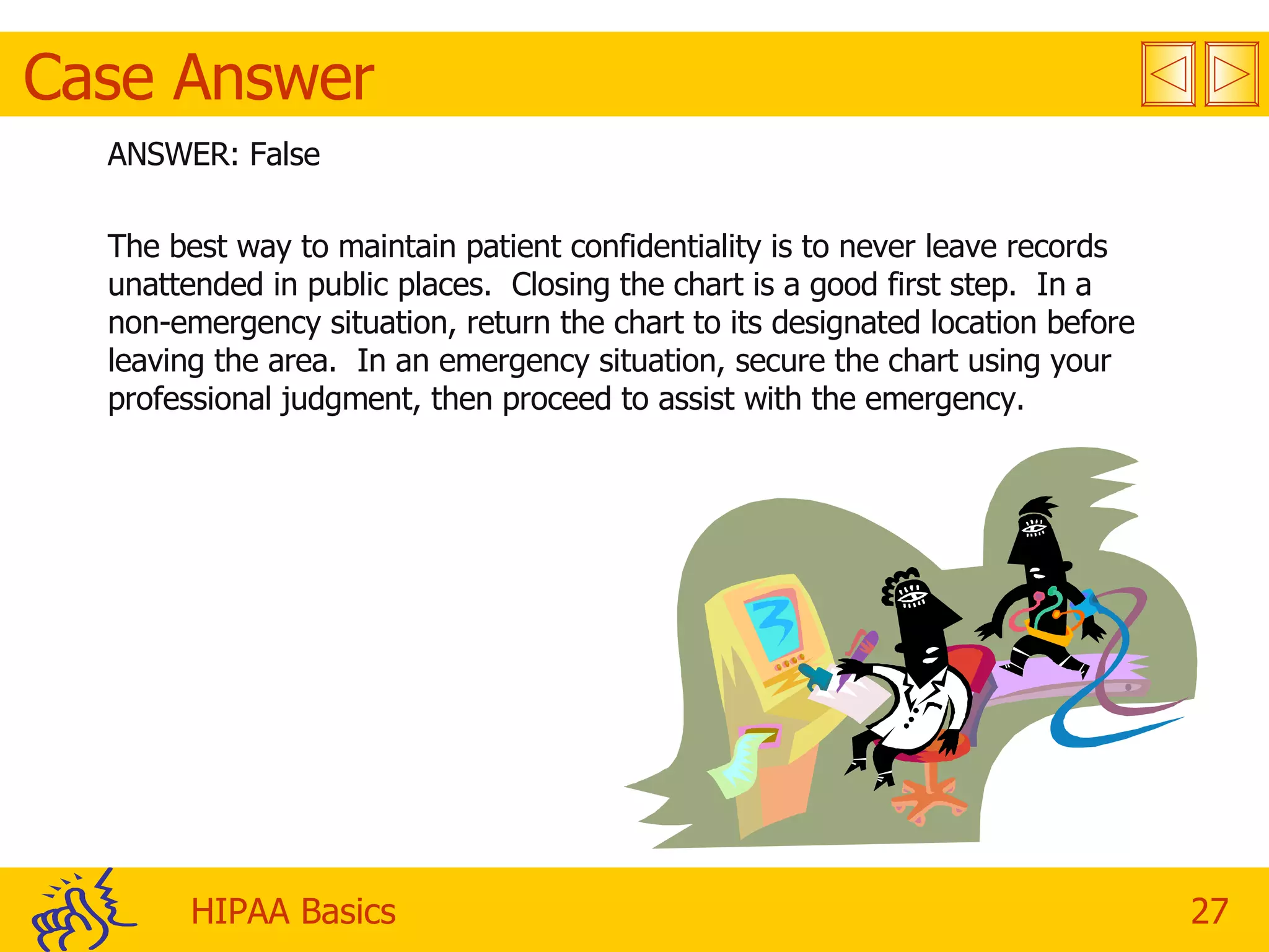 Case Answer ANSWER: False The best way to maintain patient confidentiality is to never leave records unattended in public places.  Closing the chart is a good first step.  In a non-emergency situation, return the chart to its designated location before leaving the area.  In an emergency situation, secure the chart using your professional judgment, then proceed to assist with the emergency. 